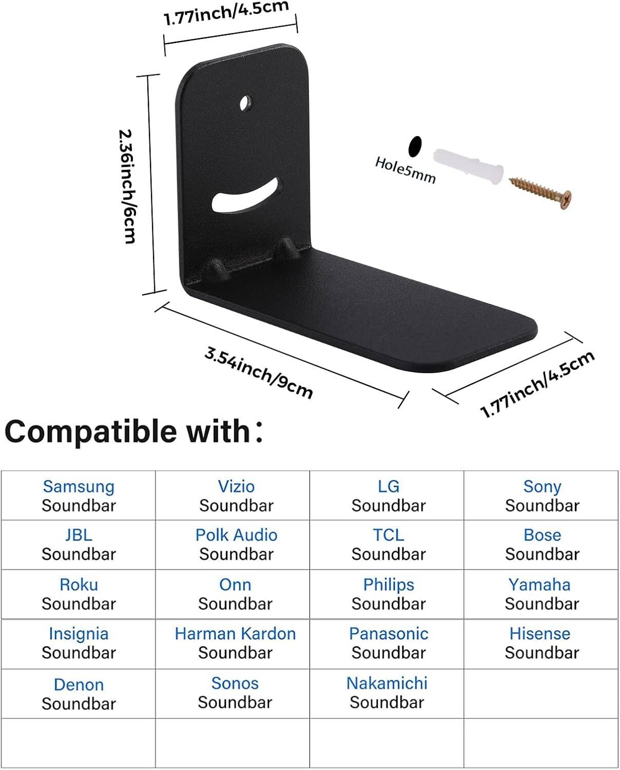1.77 inch / 4.5 cm  
2.36 inch / 6 cm  
Hole 5 mm  
3.54 inch / 9 cm  

Compatible with:  
- Samsung Soundbar  
- Vizio Soundbar  
- LG Soundbar  
- Sony Soundbar  
- JBL Soundbar  
- Polk Audio Soundbar  
- TCL Soundbar  
- Bose Soundbar  
- Roku Soundbar  
- Onn Soundbar  
- Philips Soundbar  
- Yamaha Soundbar  
- Insignia Soundbar  
- Harman Kardon Soundbar  
- Panasonic Soundbar  
- Hisense Soundbar  
- Denon Soundbar  
- Sonos Soundbar  
- Nakamichi Soundbar
