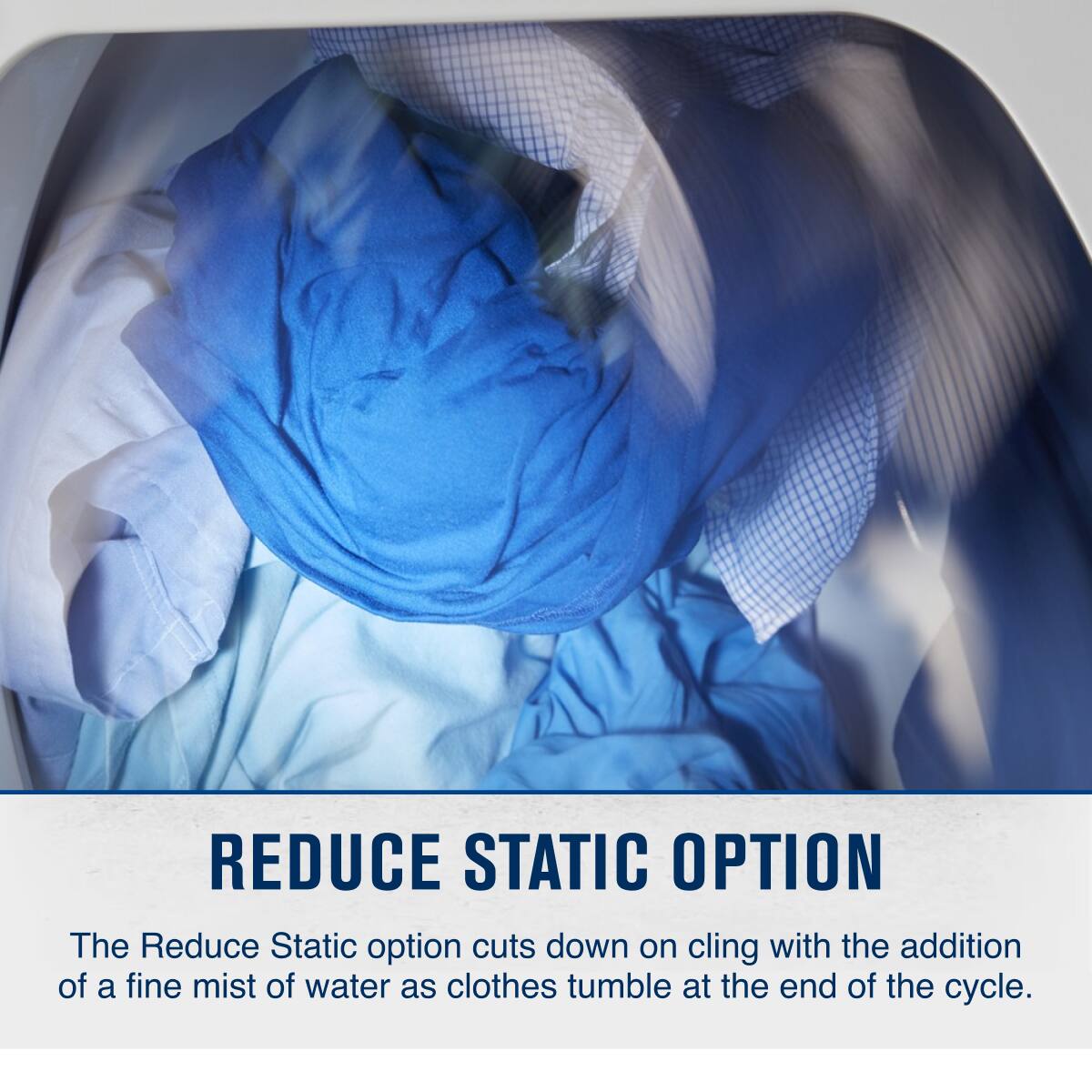 REDUCE STATIC OPTION

The Reduce Static option cuts down on cling with the addition of a fine mist of water as clothes tumble at the end of the cycle.