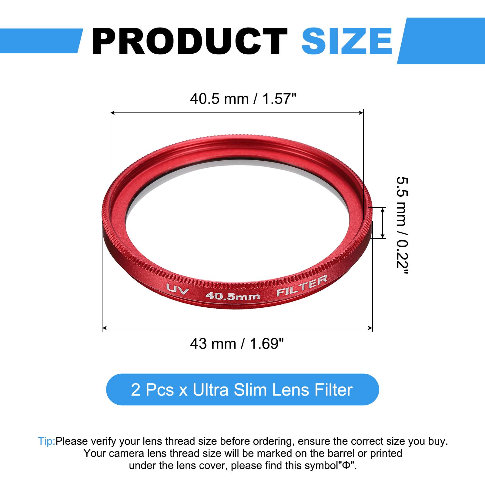 PRODUCT SIZE  
40.5 mm / 1.57"  
UV 40.5mm FILTER  
5.5 mm / 0.22"  
43 mm / 1.69"  

2 Pcs x Ultra Slim Lens Filter  

Tip: Please verify your lens thread size before ordering, ensure the correct size you buy. Your camera lens thread size will be marked on the barrel or printed under the lens cover, please find this symbol "Φ".