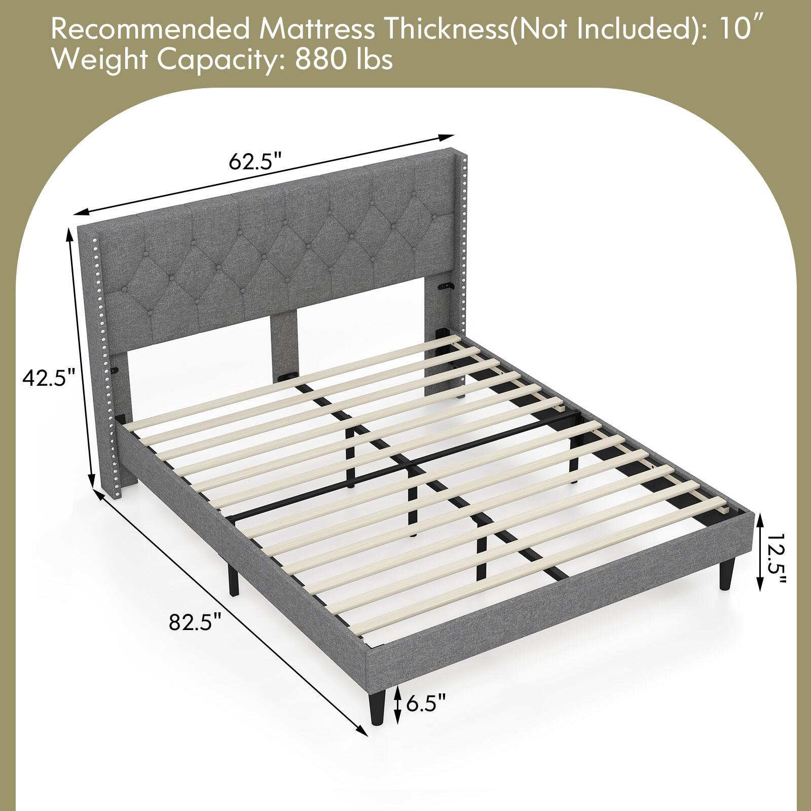 Recommended Mattress Thickness(Not Included): 10" Weight Capacity: 880 lbs

62.5"
42.5"
82.5"
12.5"
6.5"