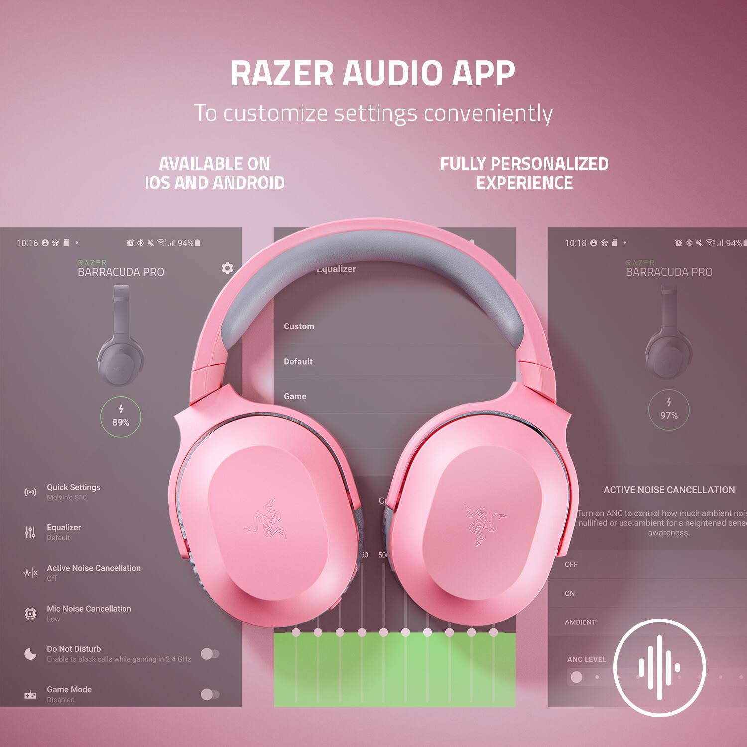 RAZER AUDIO APP
To customize settings conveniently
AVAILABLE ON IOS AND ANDROID
FULLY PERSONALIZED EXPERIENCE
10:16 94%
10:18 e 04%
RAZER BARRACUDA PRO
Custom Default 5 89%
Game 5 97%
Quick Settings (1+)
Melvin's 210 Equalizer
Default Active Noise Cancellation w/o EQ
Active Noise Cancellation
Turn on ANC to control how much ambient sound is muted or use ambient for a heightened sensory awareness.
OFF ON
Mic Noise Cancellation
Do Not Disturb
Enable to block calls while gaming
74 62
ANC LEVEL
Game Mode Disabled