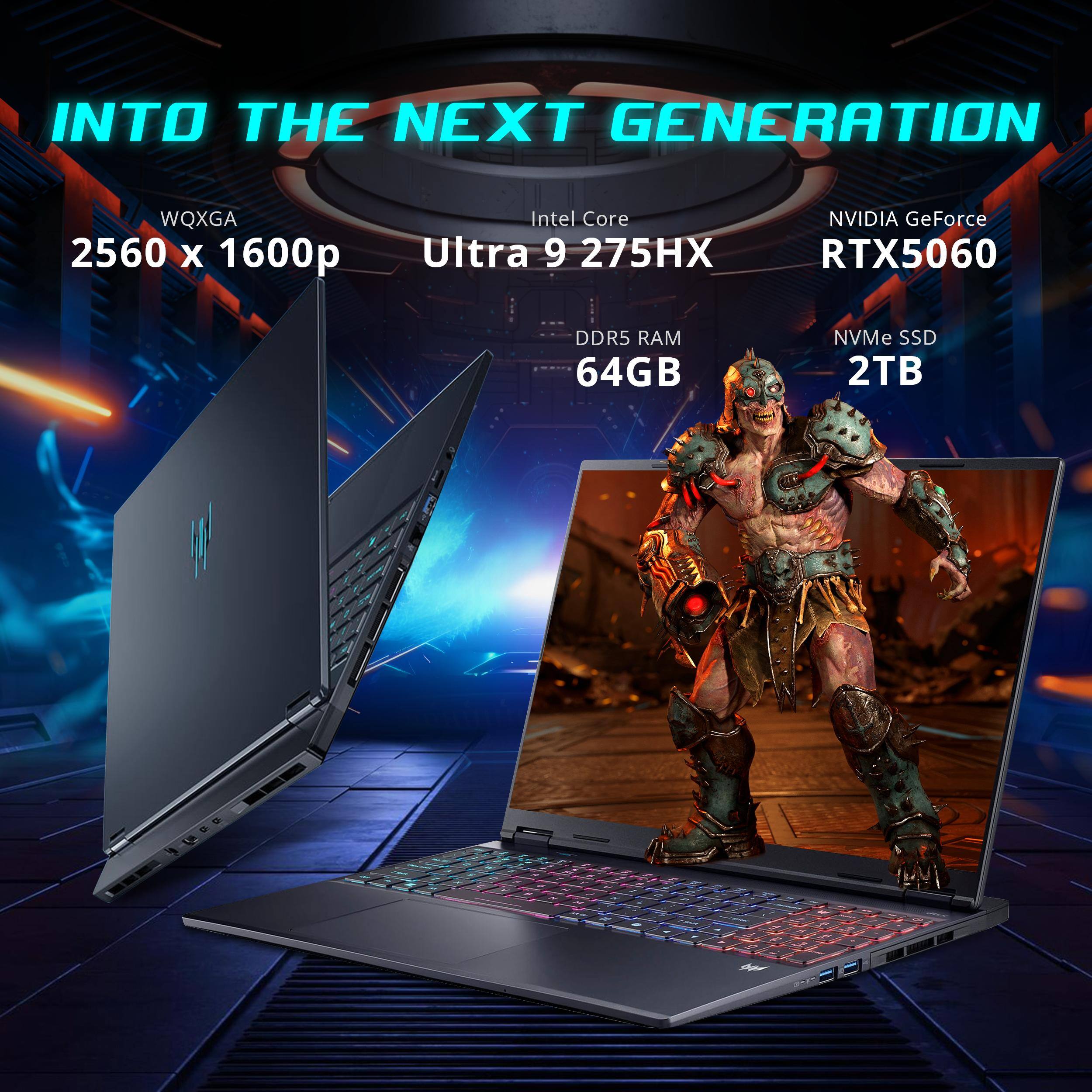 INTO THE NEXT GENERATION  
WQXGA 2560 x 1600p  
Intel Core Ultra 9 275HX  
NVIDIA GeForce RTX5060  
DDR5 RAM 64GB  
NVMe SSD 2TB