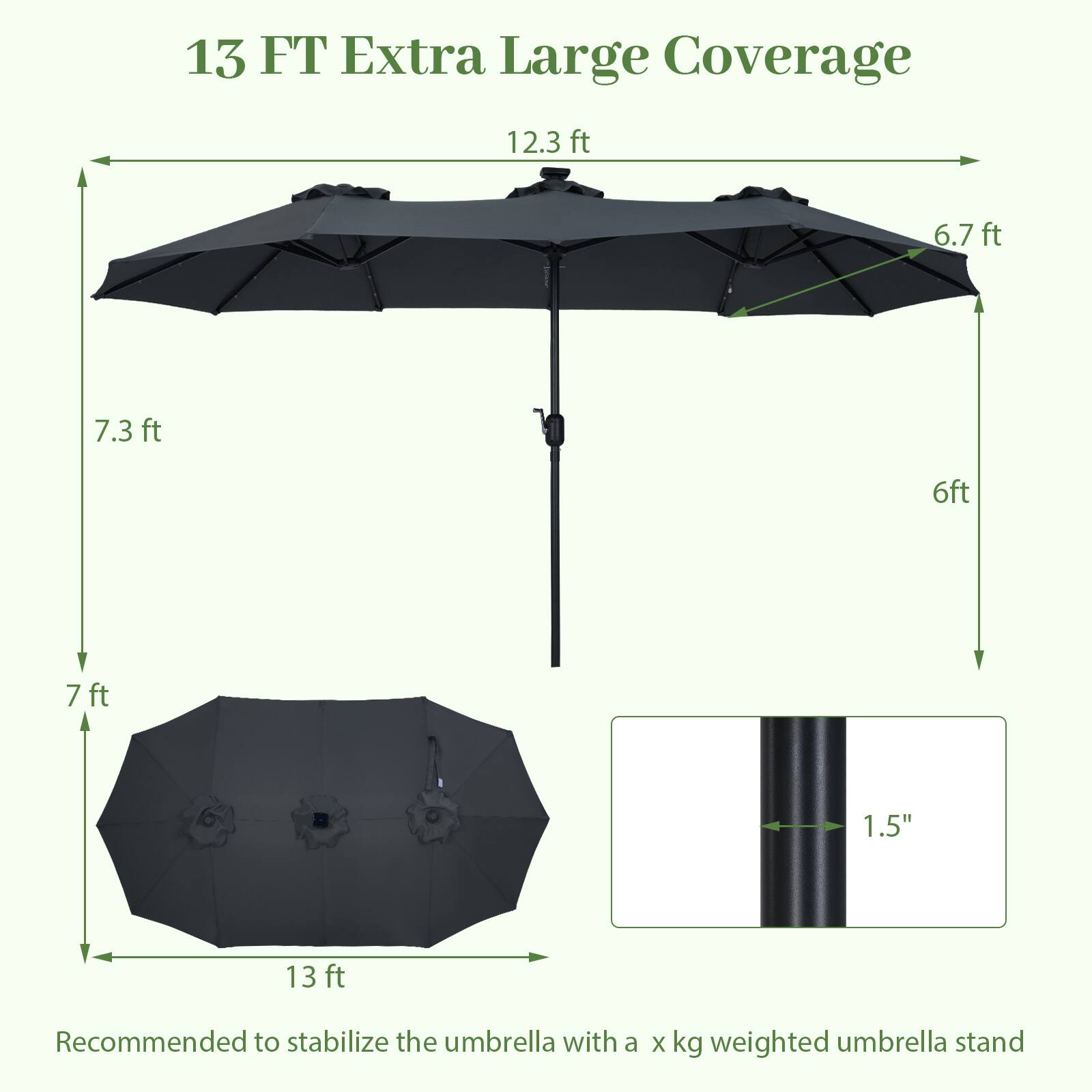 13 FT Extra Large Coverage

12.3 ft  
6.7 ft  
7.3 ft  
6 ft  
7 ft  
1.5"  
13 ft  

Recommended to stabilize the umbrella with a x kg weighted umbrella stand