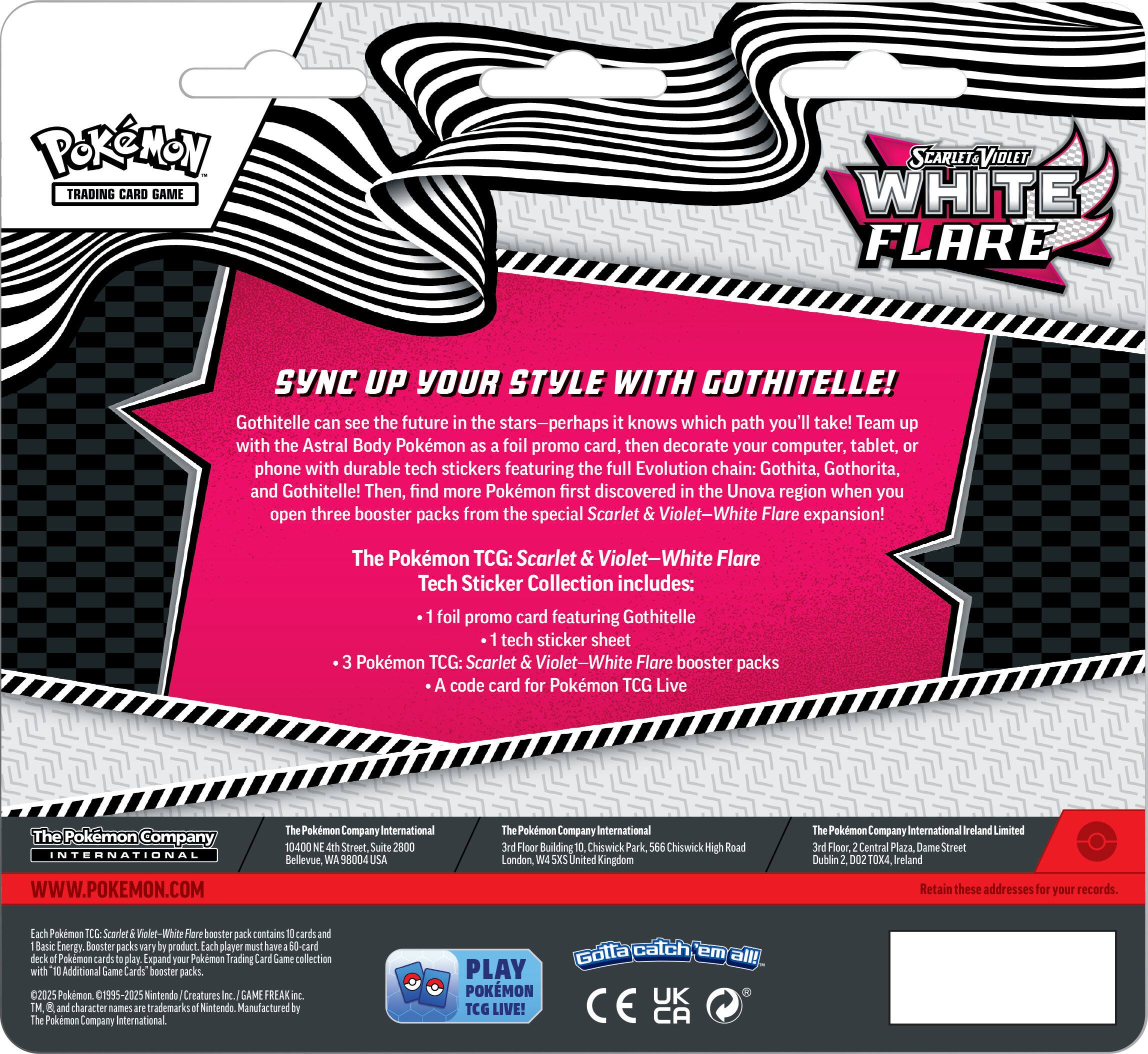 PokeMON TRADING CARD GAME SYNC UP YOUR STYLE WITH GOTHITEL! Gothitelle can see the future in the stars-perhaps knows which path you'll take! Team up with the Astral Body Pokemon foil promo card, then decorate your computer, tablet, phone with durable tech stickers featuring the full Evolution chain: Gothita, Gothorita, and Gothitelle! Then, find more Pokemon first discovered in the Unova region when you open three booster packs from the special Scarlet Violet-White Flare expansion! The Pokemon TCG: Scarlet & Violet-White Flare Tech Sticker Collection includes: foil promo card featuring Gothitelle tech sticker sheet Pokemon TCG: Scarlet Violet-White Flare booster packs code card for Pokemon TCG Live The Pokemon Company International WWW.POKEMON.COM Pokemon Company International 10400 Street Suite 2800 Bellevue 98004 Pokemon Company International Floor Building Chiswick Park, Chiswick High Road London, United Kingdom
