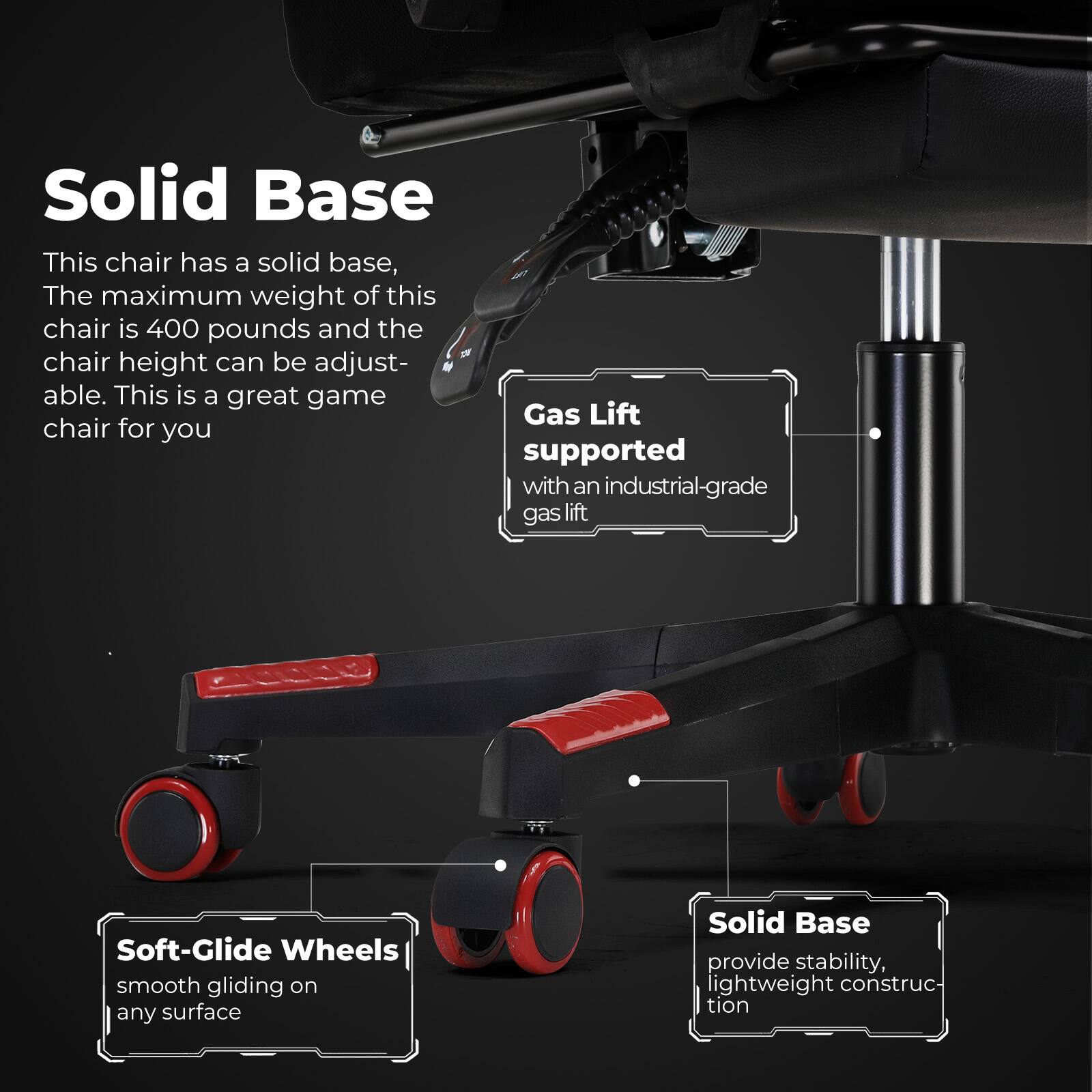 Solid Base: This chair has a solid base, The maximum weight of this chair is 400 pounds and the chair height can be adjust- able. This is a great game chair for you. Solid Base: provide stability, lightweight construc- tion. Gas Lift supported with an industrial-grade gas lift. Soft-Glide Wheels: smooth gliding on any surface.