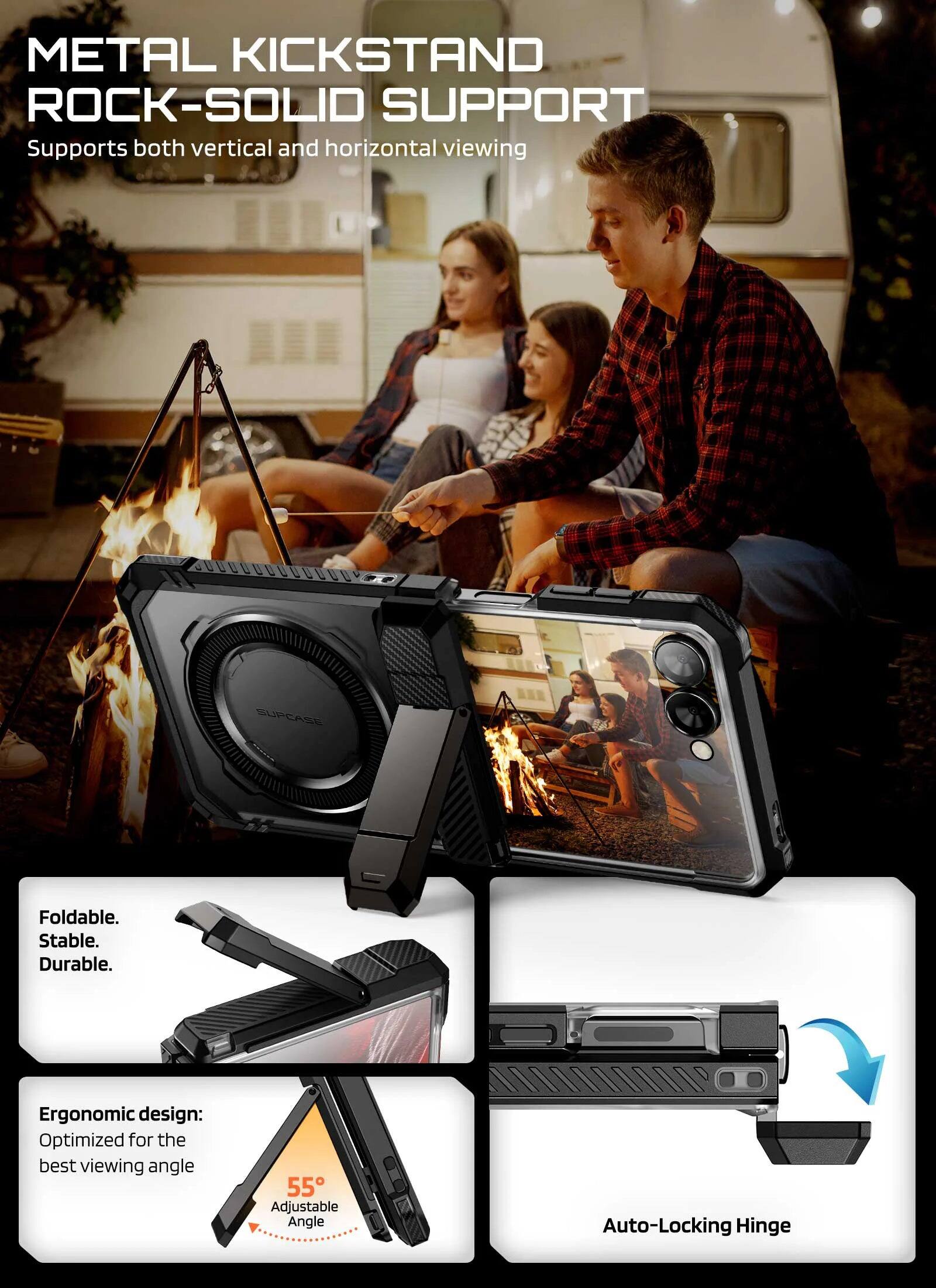 METAL KICKSTAND  
ROCK-SOLID SUPPORT  
Supports both vertical and horizontal viewing  

SUPCASE Foldable. Stable. Durable.  

Ergonomic design: Optimized for the best viewing angle  

55° Adjustable Angle  
Auto-Locking Hinge
