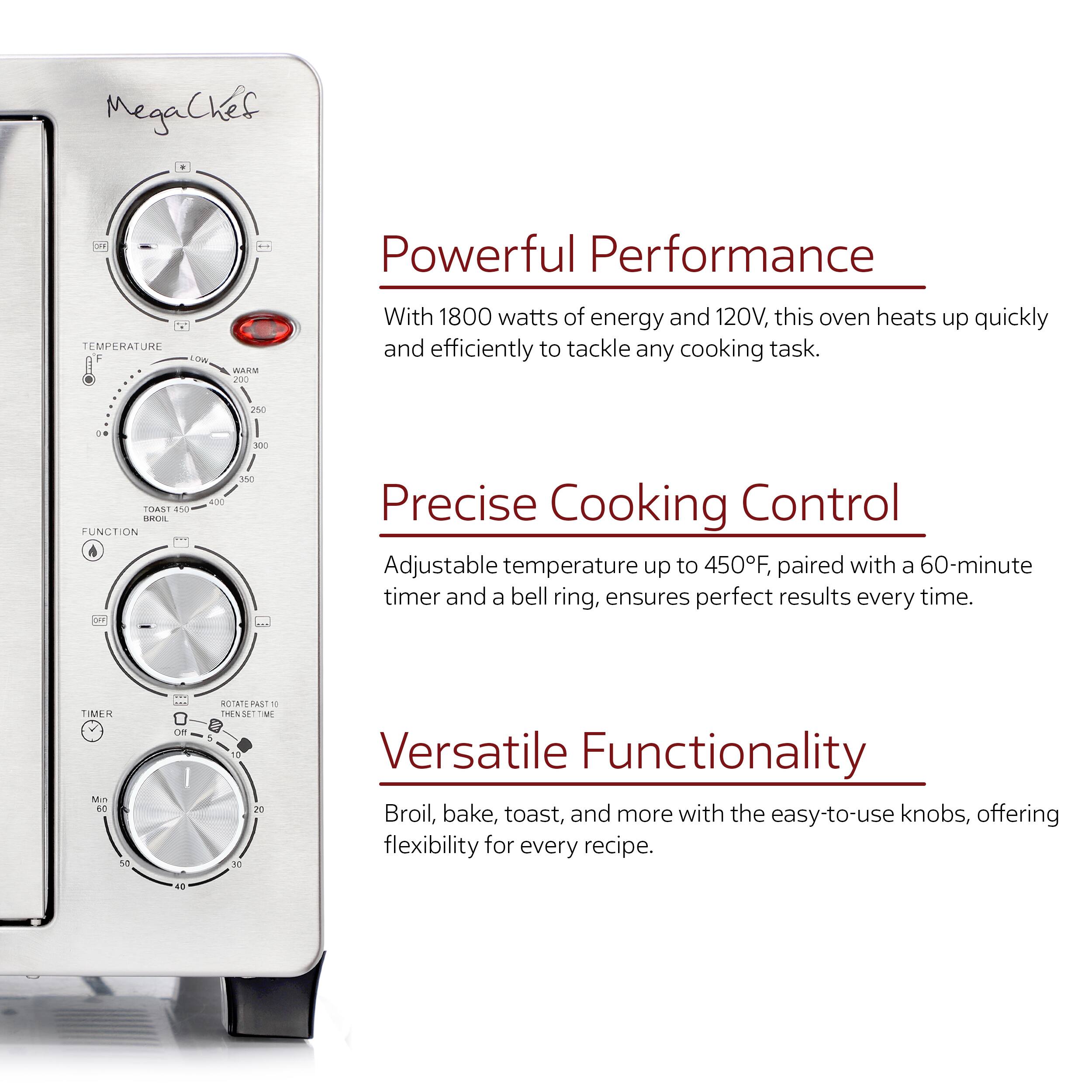 MegaChef

Powerful Performance
With 1800 watts of energy and 120V, this oven heats up quickly and efficiently to tackle any cooking task.

Precise Cooking Control
Adjustable temperature up to 450F, paired with a 60-minute timer and a bell ring, ensures perfect results every time.

Versatile Functionality
Broil, bake, toast, and more with the easy-to-use knobs, offering flexibility for every recipe.