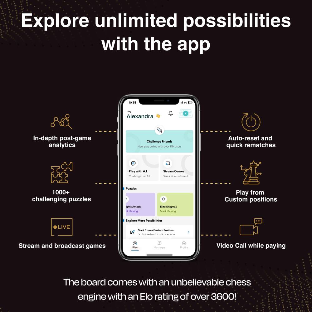 Explore unlimited possibilities with the app

10:58
Hey Alexandra

In-depth post-game analytics
Challenge Friends Now play online with over 1M users
Auto-reset and quick rematches
Play with AI Challenge our AI
Stream Games See action on board
1000+ challenging puzzles
Puzzles lights Attack it Playing
Elite Enigmas Start Playing
Play from Custom positions
LIVE
Explore More Possibilities Start from a Custom Position or choose from iconic scenario
Stream and broadcast games
Messages
Profile
Video Call while playing

The board comes with an unbelievable chess engine with an Elo rating of over 3600!