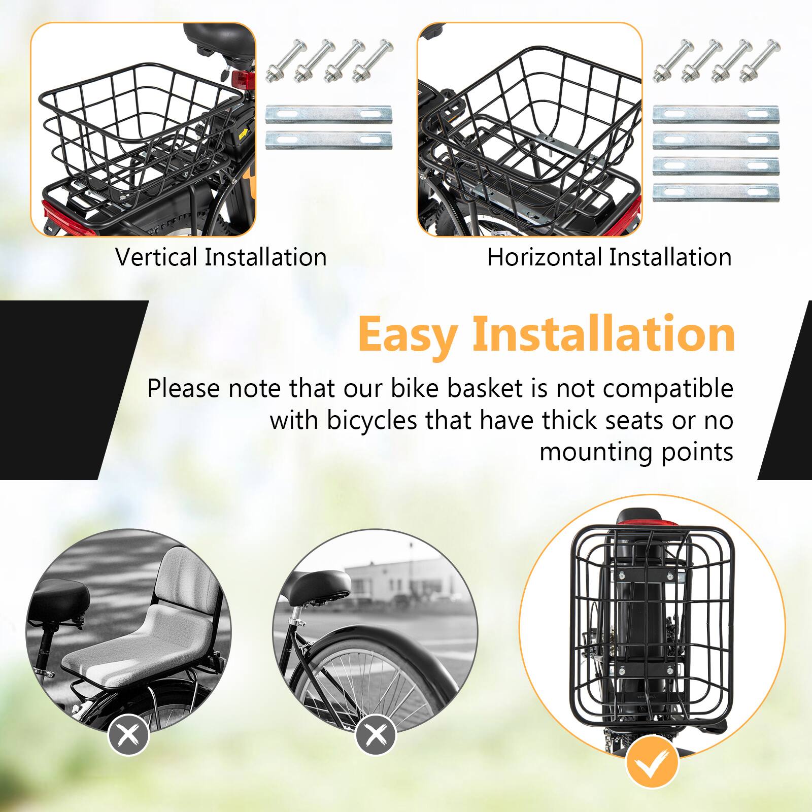 Vertical Installation  
Horizontal Installation  
Easy Installation  

Please note that our bike basket is not compatible with bicycles that have thick seats or no mounting points