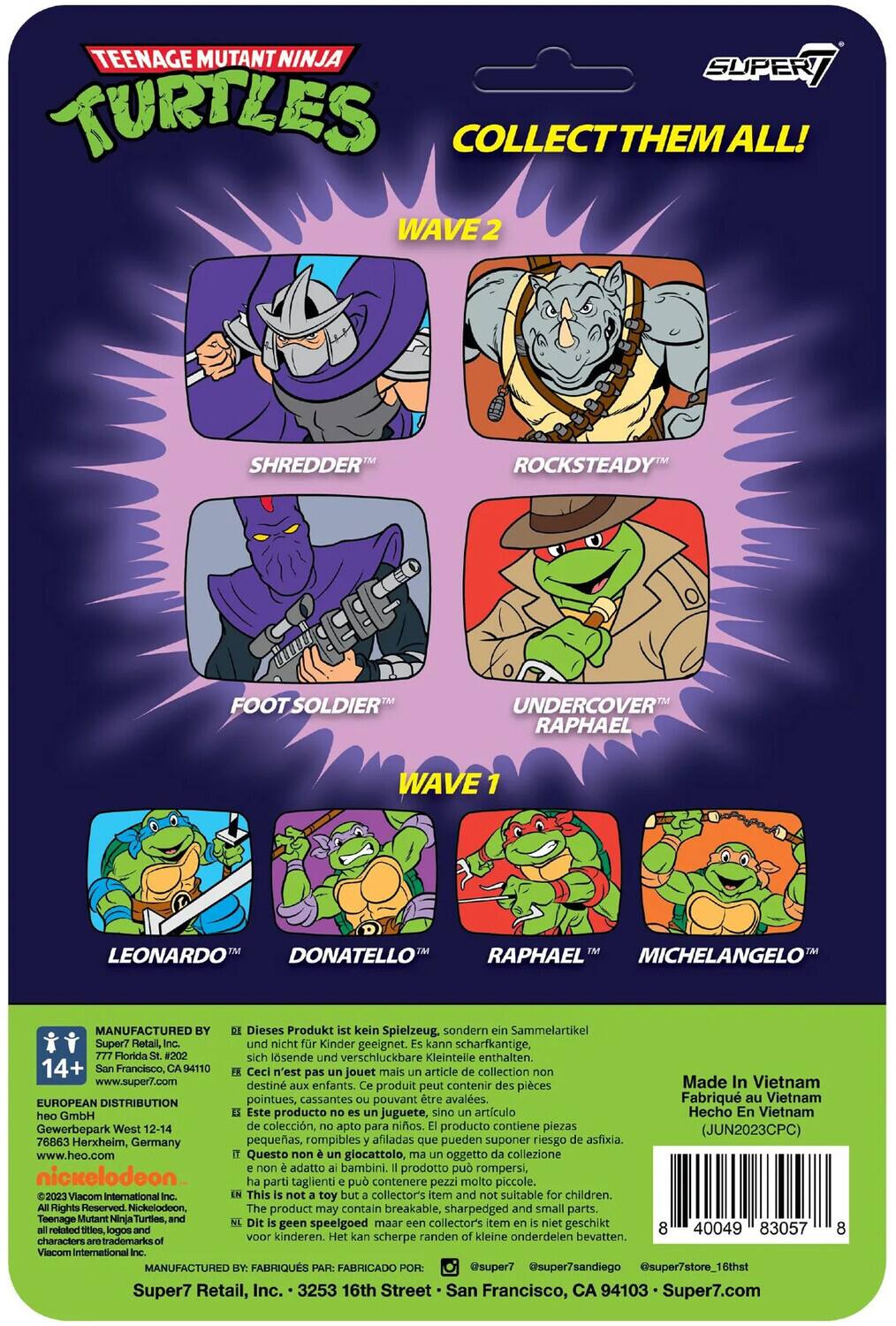 TEENAGE MUTANT NINJA TURTLES COLLECT THEM ALL! WAVE 2: SHREDDER, ROCKSTEADY, FOOT SOLDIER, UNDERCOVER RAPHAEL. WAVE 1: LEONARDO, DONATELLO, RAPHAEL, MICHELANGELO. MANUFACTURED BY: Super7 Retail, Inc. Dieses Produkt ist kein Spielzeug, sondern ein Sammelartikel Super7 Retail, und nicht kinder geeignet. Kann scharfkantige, Florida #202 sich lösende und verschluckbare Kleinteile enthalten. 14+ San Francisco, 94110. Ceci n'est pas un jouet mais un article de collection www.super7.com destiné aux enfants. Produit peut contenir des pièces pointues, cassantes pouvant être avalées. Fabriqué au Vietnam. EUROPEAN DISTRIBUTION: Heo GmbH, Herxheim, Germany. Este producto no es un juguete, sino un artículo de colección, Hecho en Vietnam. Gewerbepark West 12-14. Questo giocattolo è un oggetto di collezione, non adatto ai bambini. Prodotto può rompersi, contenere pezzi taglienti. Nickelodeon.