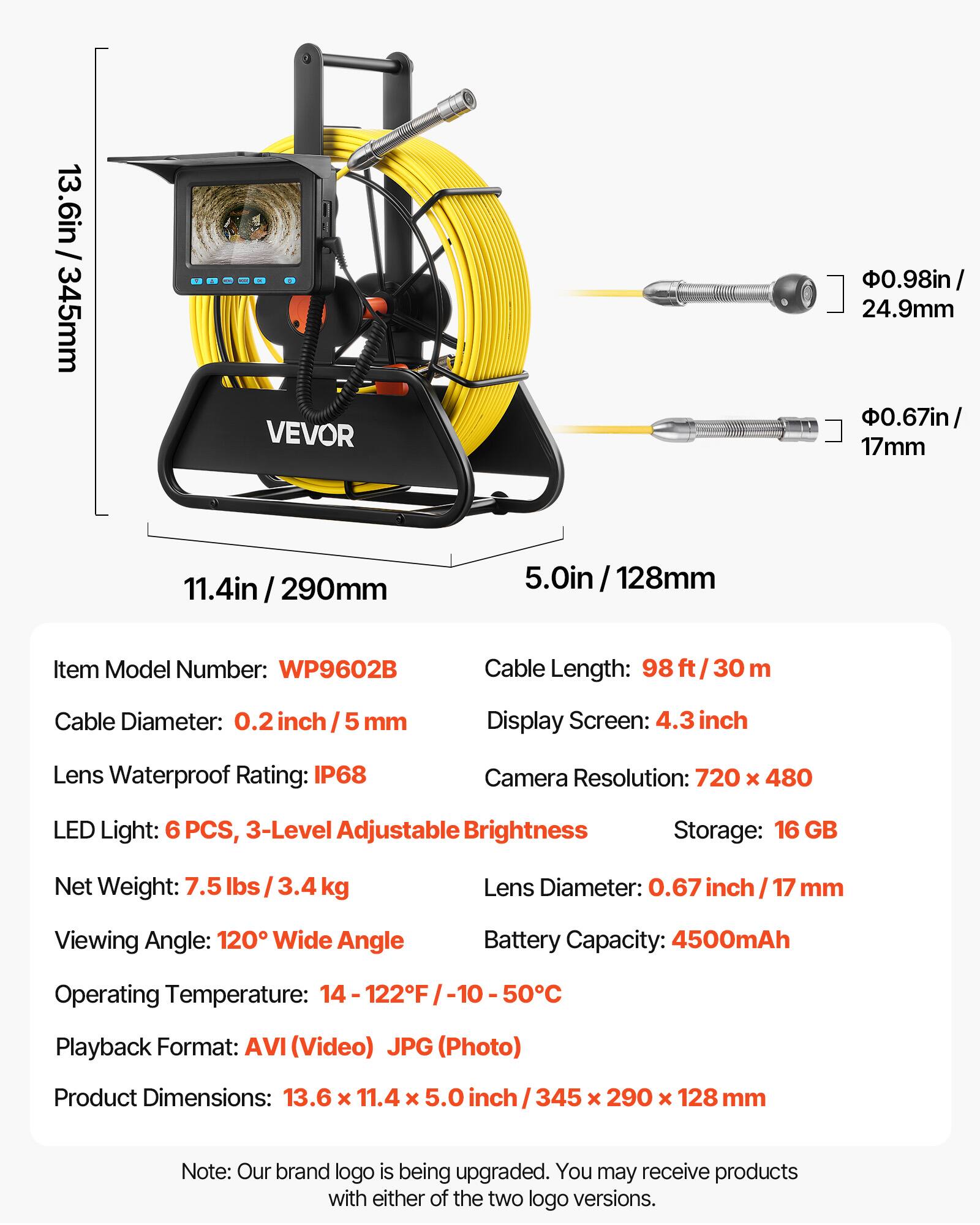 13.6in / 345mm  
VEVOR  
0.98in / 24.9mm  
0.67in / 17mm  
11.4in / 290mm  
5.0in / 128mm  

Item Model Number: WP9602B  
Cable Length: 98 ft / 30 m  
Cable Diameter: 0.2 inch / 5 mm  
Display Screen: 4.3 inch  
Lens Waterproof Rating: IP68  
Camera Resolution: 720 x 480  
LED Light: 6 PCS, 3-Level Adjustable Brightness  
Storage: 16 GB  
Net Weight: 7.5 lbs / 3.4 kg  
Lens Diameter: 0.67 inch / 17 mm  
Viewing Angle: 120° Wide Angle  
Battery Capacity: 4500mAh  
Operating Temperature: 14 - 122°F / -10 - 50°C  
Playback Format: AVI (Video) JPG (Photo)  
Product Dimensions: 13.6 x 11.4 x 