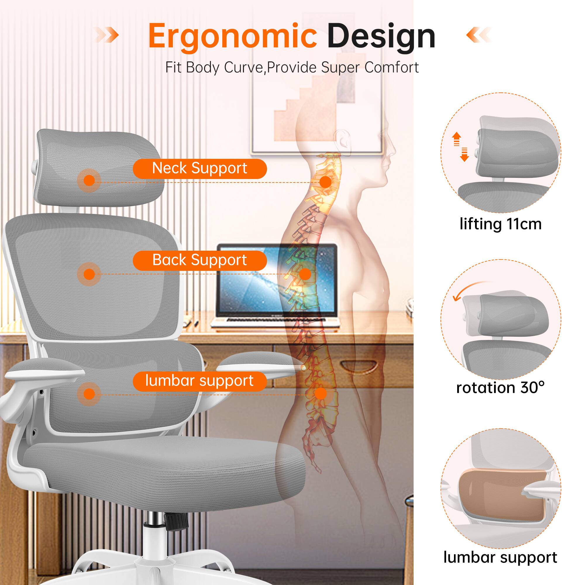 Ergonomic Design  
Fit Body Curve, Provide Super Comfort  

- Neck Support  
- Back Support  
- lumbar support  

- lifting 11cm  
- rotation 30°  
- lumbar support
