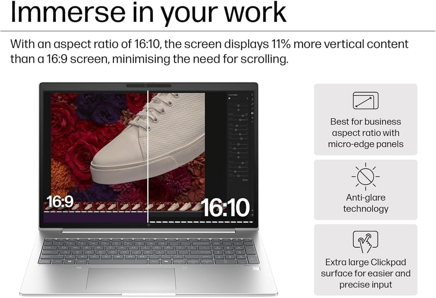 Immerse in your work

With an aspect ratio of 16:10, the screen displays 11% more vertical content than a 16:9 screen, minimising the need for scrolling.

- Best for business aspect ratio with micro-edge panels
- Anti-glare technology
- Extra large Clickpad surface for easier and precise input