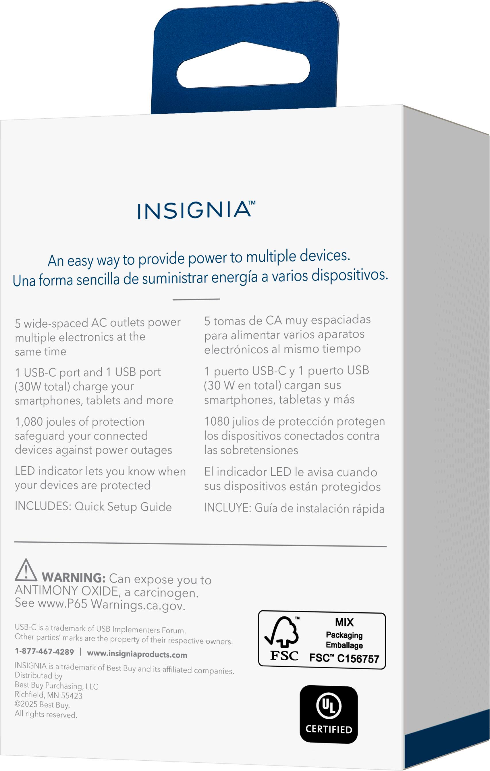 INSIGNIA™

An easy way to provide power to multiple devices.
Una forma sencilla de suministrar energía a varios dispositivos.

5 wide-spaced AC outlets power multiple electronics at the same time
5 tomas de CA muy espaciadas para alimentar varios aparatos electrónicos al mismo tiempo

1 USB-C port and 1 USB port (30W total) charge your smartphones, tablets and more
1 puerto USB-C y 1 puerto USB (30 W en total) cargan sus smartphones, tabletas y más

1,080 joules of protection safeguard your connected devices against power outages
1080 julios de protección protegen los dispositivos conectados contra las sobretensiones

LED indicator lets you know when your devices are protected
El indicador LED le avisa cuando sus dispositivos están protegidos

INCLUDES: Quick Setup Guide
INCLUYE: Guía de instalación rápida

WARNING: Can expose you to ANTIMONY OXIDE, a carcinogen. See www.P65Warnings.ca.gov.
USB-C is a trademark of USB Implementers Forum. Other parties' marks are the property of their respective owners.
1-877-4