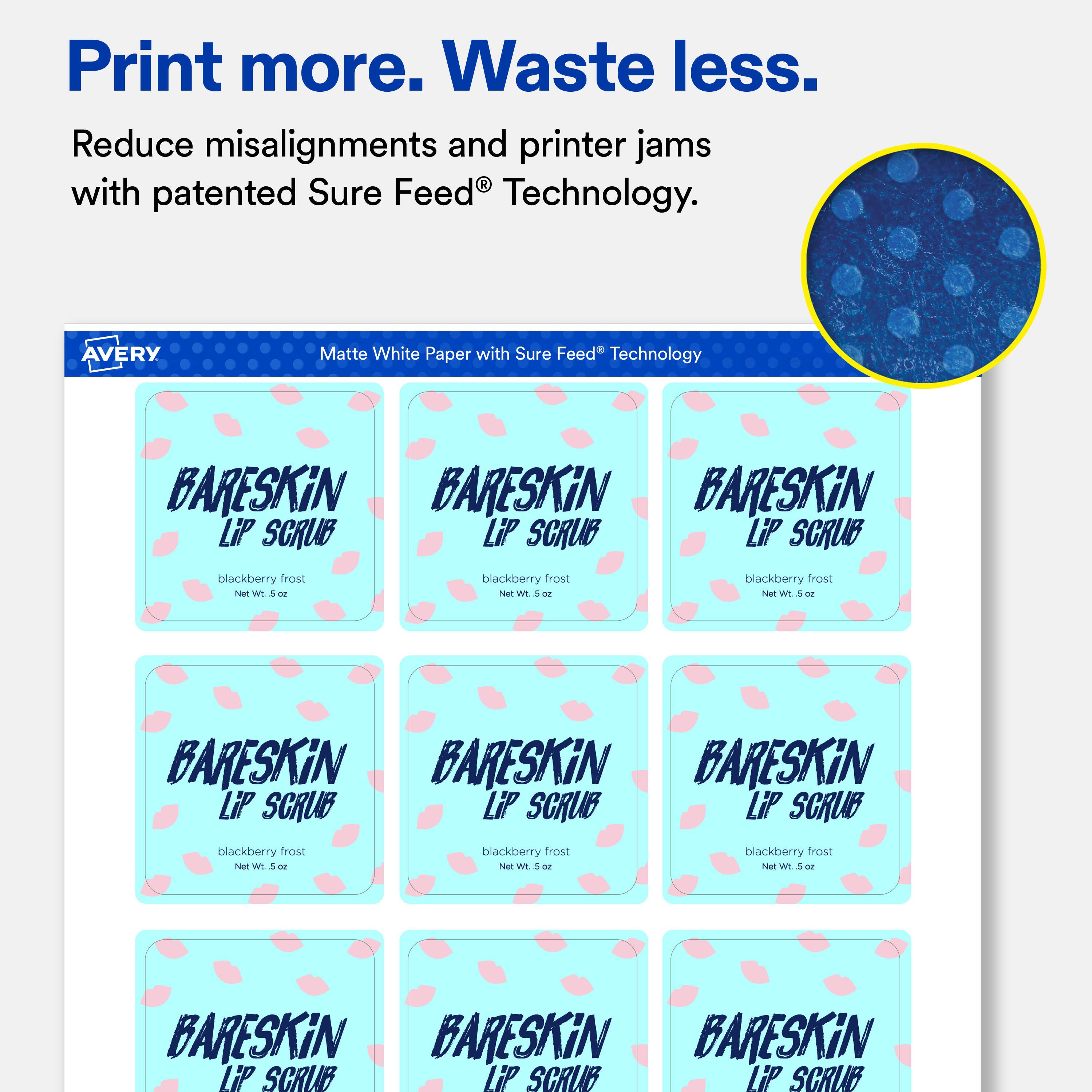 Print more. Waste less.  
Reduce misalignments and printer jams with patented Sure Feed® Technology.  

AVERY  
Matte White Paper with Sure Feed Technology  

BARESKiN BARESKiN BARESKiN LiP SCRUB LiP SCRUB LiP SCRUB  
blackberry frost Net Wt. 5 OZ  
blackberry frost Net Wt. 5 OZ  
blackberry frost Net Wt. 5-02  
BARESKiN BARESKiN BARESKiN LiP SCRUB LiP SCRUB LiP SCRUB  
blackberry frost Net Wt. oz  
blackberry frost Net Wt.5oz  
blackberry frost Net Wt. 5 oz  
BARESKiN BARESKiN BARESKiN LiP SCRUB LiP SCRUB LiP SCRUB