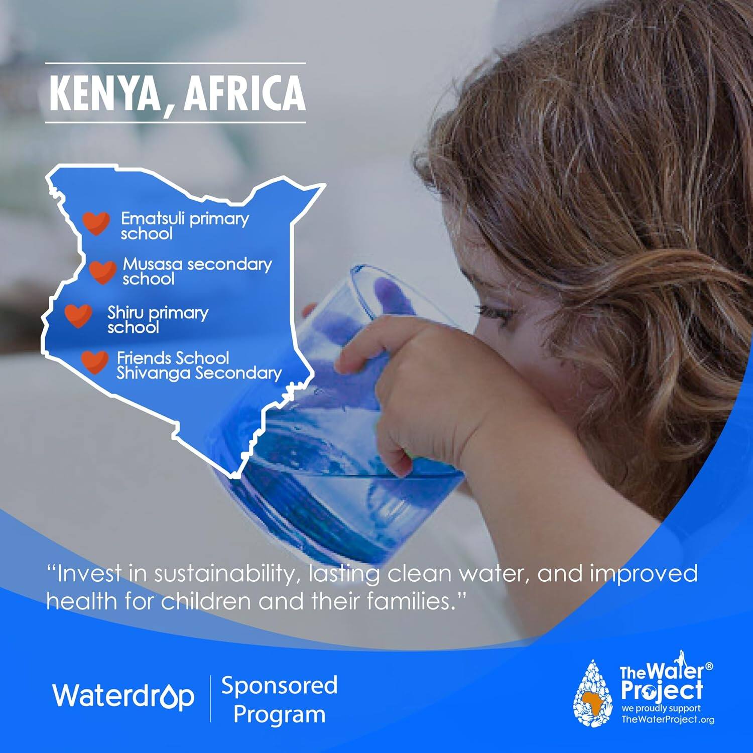 KENYA, AFRICA

- Ematsuli Primary School
- Musasa Secondary School
- Shiru Primary School
- Friends School
- Shivanga Secondary School

"**Invest in sustainability, lasting clean water, and improved health for children and their families.**"

Waterdrop Sponsored Program

The Water Project
We proudly support TheWaterProject.org