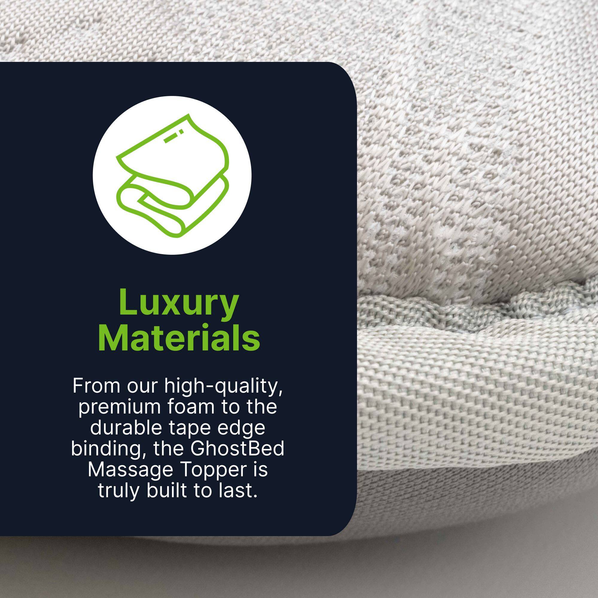 Luxury Materials

From our high-quality, premium foam to the durable tape edge binding, the GhostBed Massage Topper is truly built to last.