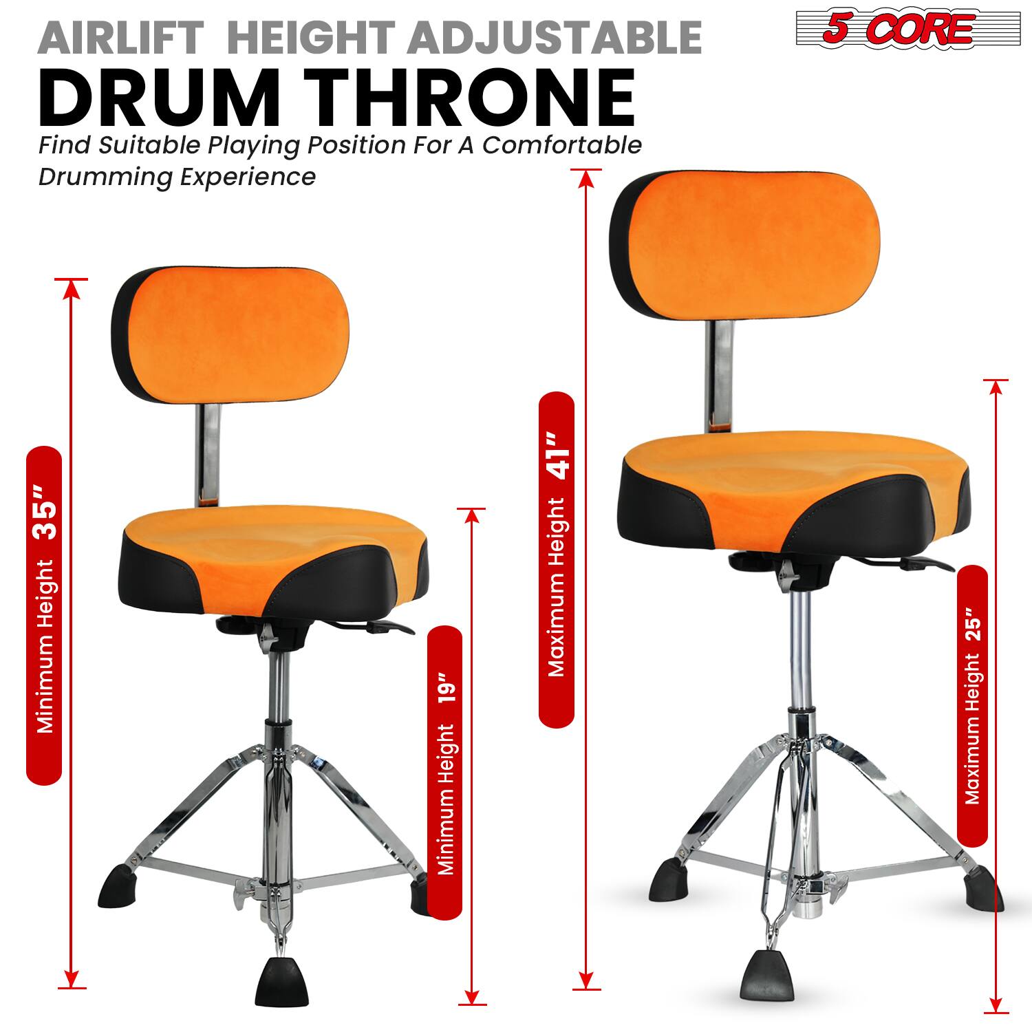 AIRLIFT HEIGHT ADJUSTABLE DRUM THRONE  
Find Suitable Playing Position For A Comfortable Drumming Experience  

5 CORE  

Minimum Height: 19"  
Maximum Height: 41"  

Minimum Height: 35"  
Maximum Height: 25"