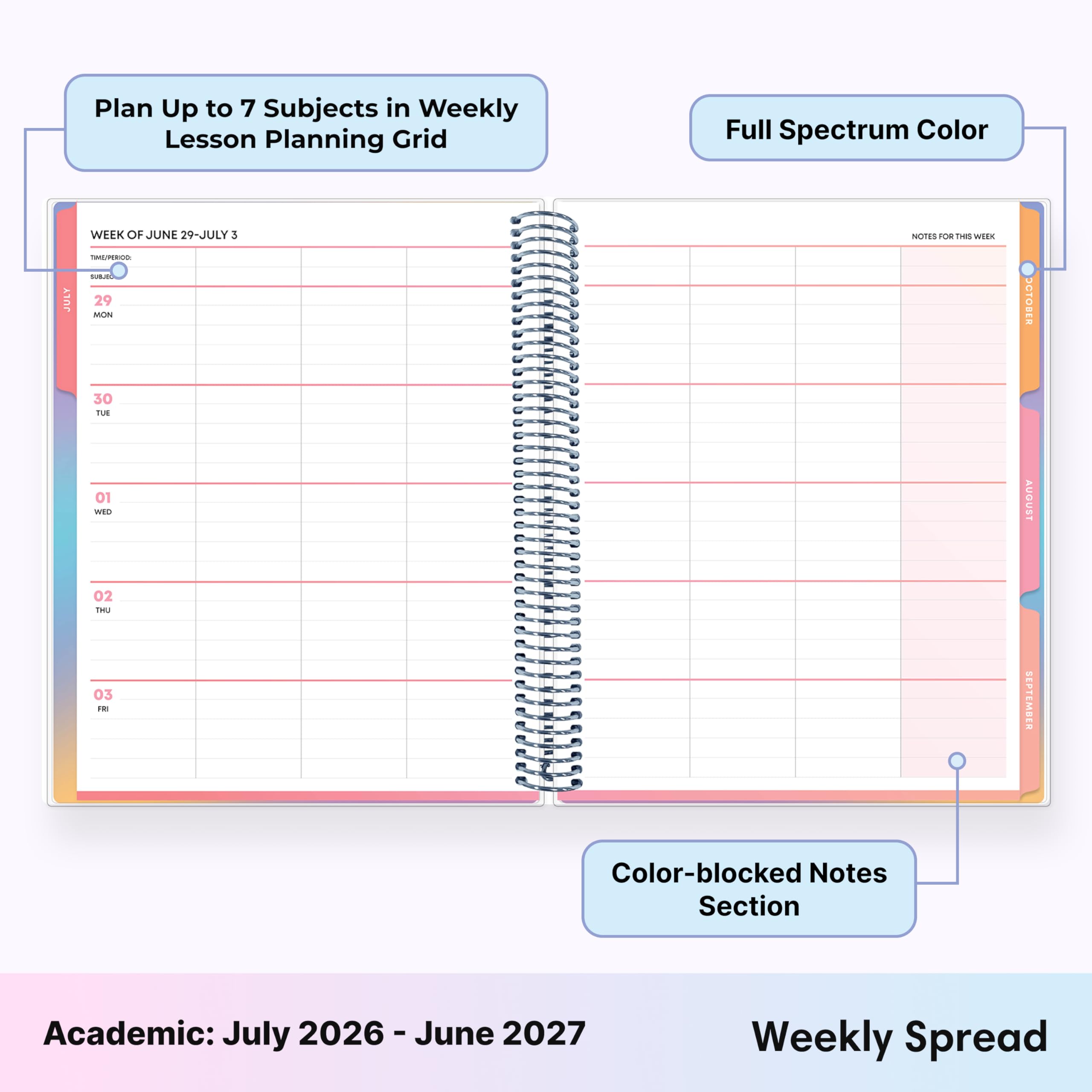 Plan Up to 7 Subjects in Weekly Lesson Planning Grid

Full Spectrum Color

JULY
WEEK OF JUNE 29-JULY 3
TIME/PERIOD: SURJOL 29 MON
NOTES FOR THIS WEEK

OCTOBER
30 TUE
01 WED
AUGUST
02 THU 03 FRI
SEPTEMBER

Color-blocked Notes Section

Academic: July 2026-June 2027

Weekly Spread