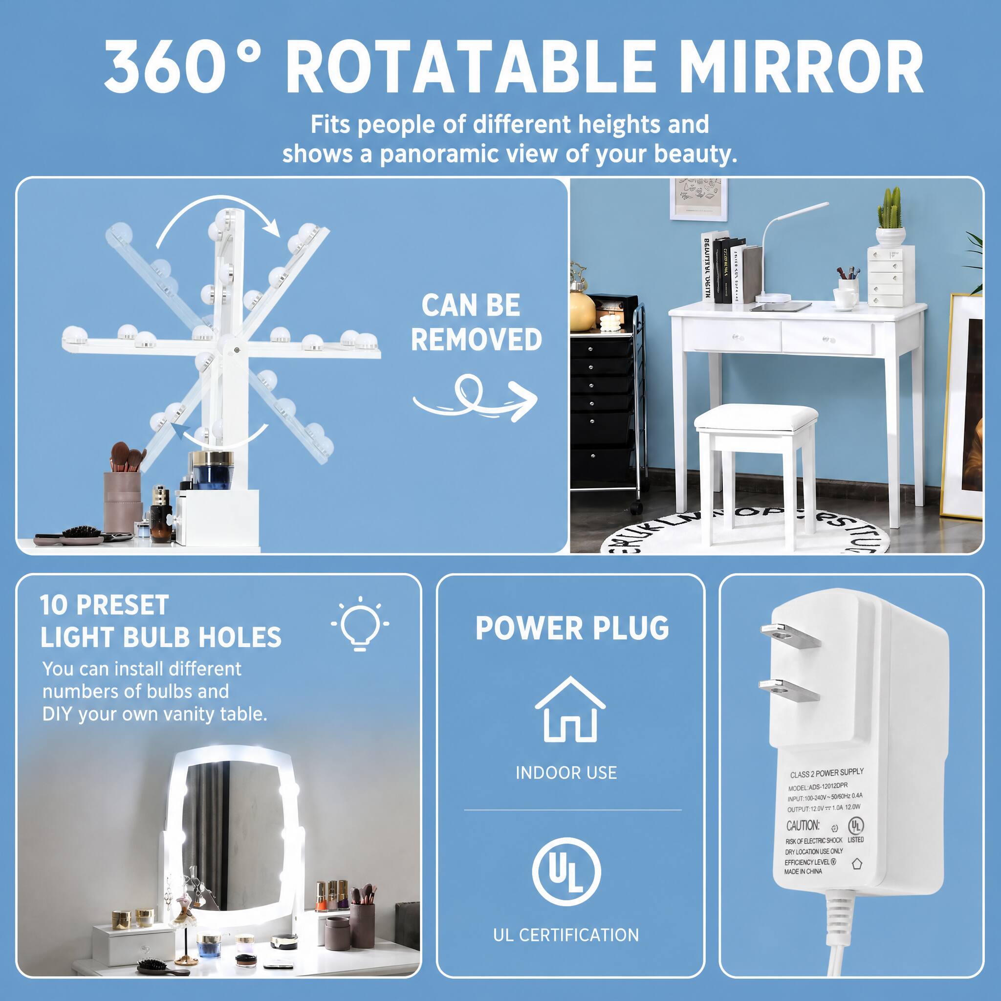 360° ROTATABLE MIRROR  
Fits people of different heights and shows a panoramic view of your beauty.  
CAN BE REMOVED  

10 PRESET LIGHT BULB HOLES  
You can install different numbers of bulbs and DIY your own vanity table.  

POWER PLUG  
INDOOR USE  

CLASS 2 POWER SUPPLY  
MODEL: ADS-CIDOPR  
INPUT: 100-240V~50/60Hz 0.4A  
OUTPUT: 12V~1A  

CAUTION:  
RISK OF ELECTRIC SHOCK  
DO NOT SUBMERGE IN WATER  
LISTED  
UL CERTIFICATION  
MADE IN CHINA