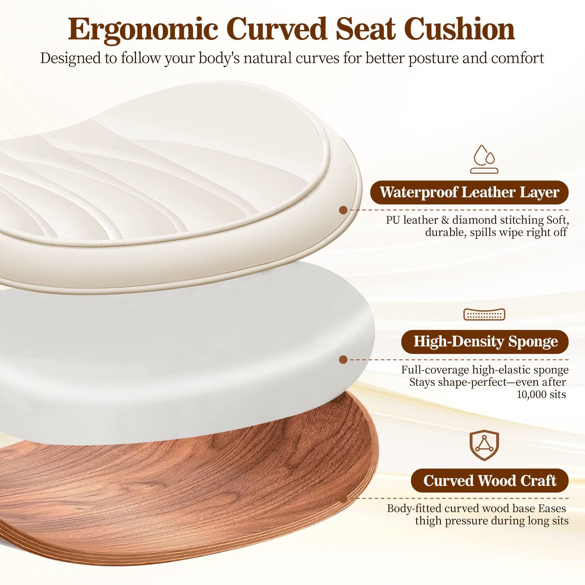 Ergonomic Curved Seat Cushion  
Designed to follow your body's natural curves for better posture and comfort

- **Waterproof Leather Layer**  
  PU leather & diamond stitching  
  Soft, durable, spills wipe right off

- **High-Density Sponge**  
  Full-coverage high-elastic sponge  
  Stays shape-perfect—even after 10,000 sits

- **Curved Wood Craft**  
  Body-fitted curved wood base  
  Eases thigh pressure during long sits