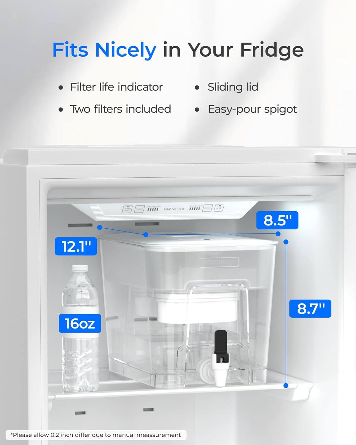 Fits Nicely in Your Fridge

- Filter life indicator
- Two filters included
- Sliding lid
- Easy-pour spigot

Tokal No Frost

Dimensions:
- 8.5" x 12.1" x 8.7"
- 16oz

*Please allow 0.2 inch differ due to manual measurement