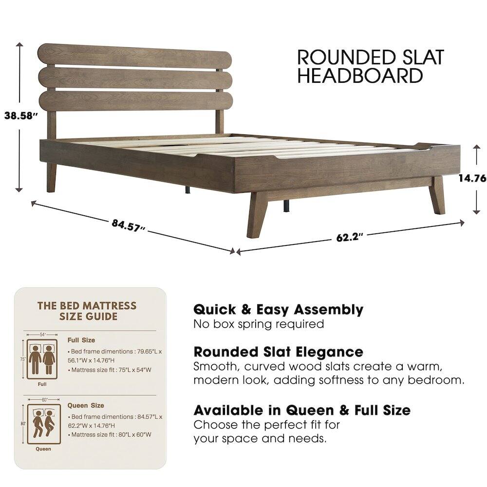 ROUNDED SLAT HEADBOARD

38.58" 14.76" 84.57" 62.2" 75"

THE BED MATTRESS SIZE GUIDE

Full Size Bed frame dimensions: 79.65L x 56.1"W x 14.76H
Mattress size fit: 75L x 54"W

Quick & Easy Assembly
No box spring required

Rounded Slat Elegance
Smooth, curved wood slats create a warm, modern look, adding softness to any bedroom.

Queen Size Bed frame dimensions: 84.57L x 62.2"W x 14.76"H
Mattress size fit: 80L x 60"W

Available in Queen & Full Size
Choose the perfect fit for your space and needs.