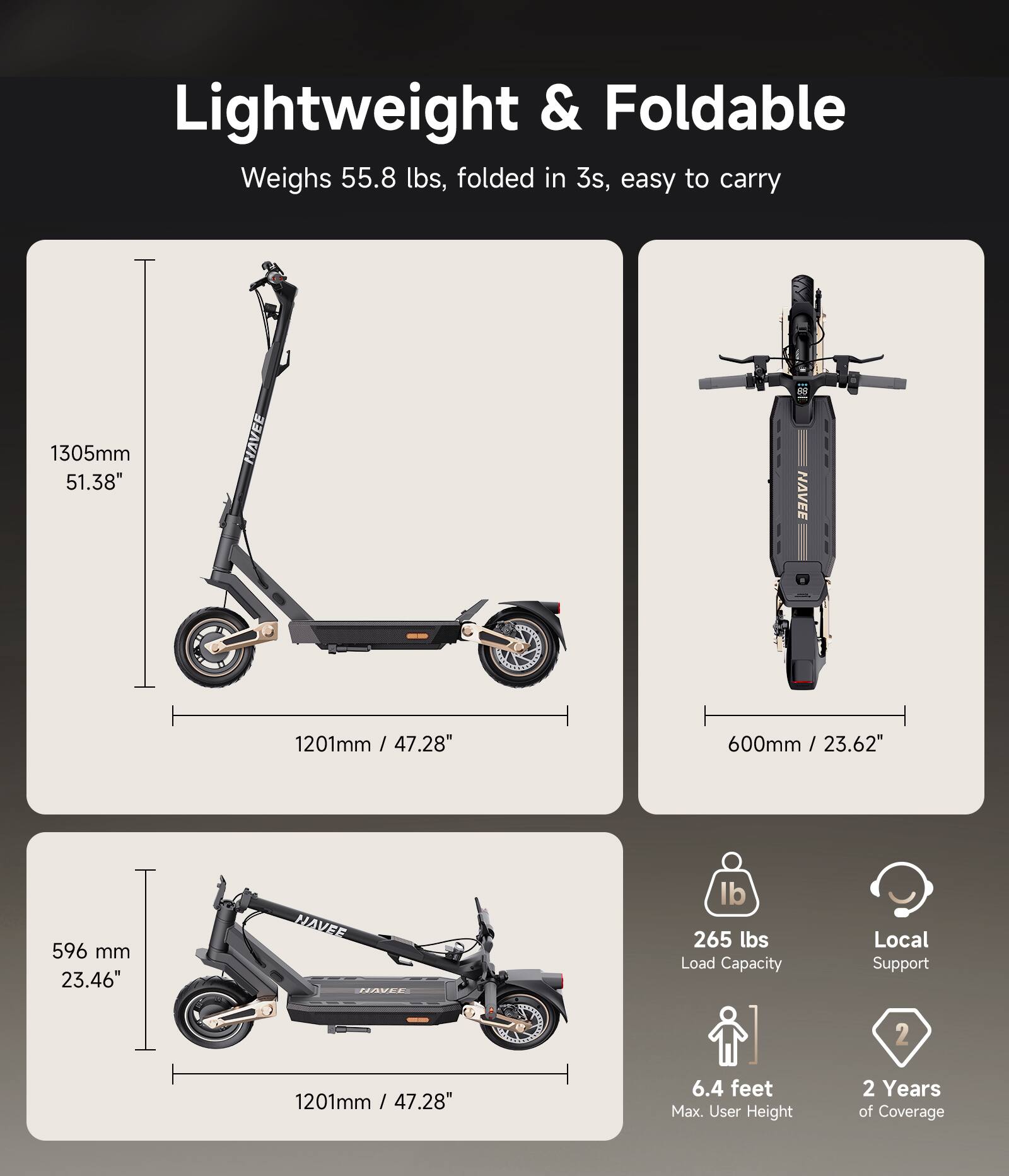 Lightweight & Foldable  
Weighs 55.8 lbs, folded in 3s, easy to carry  

1305mm / 51.38"  
1201mm / 47.28"  
600mm / 23.62"  
596 mm / 23.46"  

265 lbs Load Capacity  
Local Support  
6.4 feet Max. User Height  
2 Years of Coverage