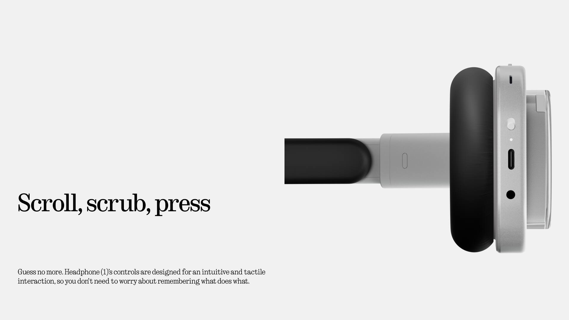 Scroll, scrub, press

Guess no more. Headphone (1)'s controls are designed for an intuitive and tactile interaction, so you don't need to worry about remembering what does what.