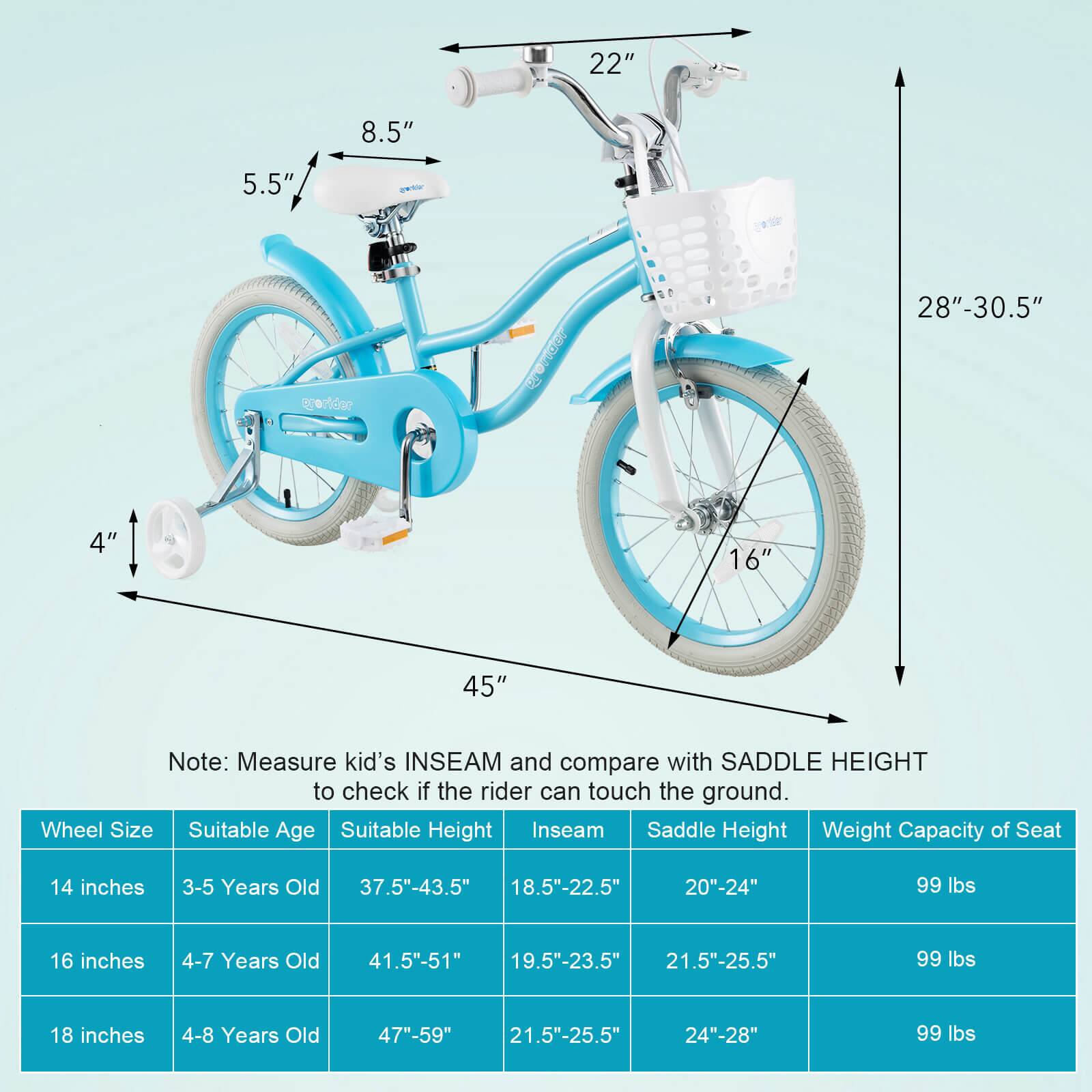 - 22"
- 8.5"
- 5.5"
- 4"
- 16"
- 28"-30.5"
- 45"

Note: Measure kid's INSEAM and compare with SADDLE HEIGHT to check if the rider can touch the ground.

| Wheel Size | Suitable Age | Suitable Height | Inseam | Saddle Height | Weight Capacity of Seat |
|------------|--------------|----------------|--------|---------------|-----------------------|
| 14 inches  | 3-5 Years Old | 37.5"-43.5"     | 18.5"-22.5" | 20"-24" | 99 lbs |
| 16 inches  | 4-7 Years Old | 41.5"-51"      | 19.5"-23.5" | 21.5"-25.5" | 99 lbs |
| 18 inches  | 4-8 Years Old | 47"-59"        | 21.5"-25.5" | 24"-28" | 99 lbs