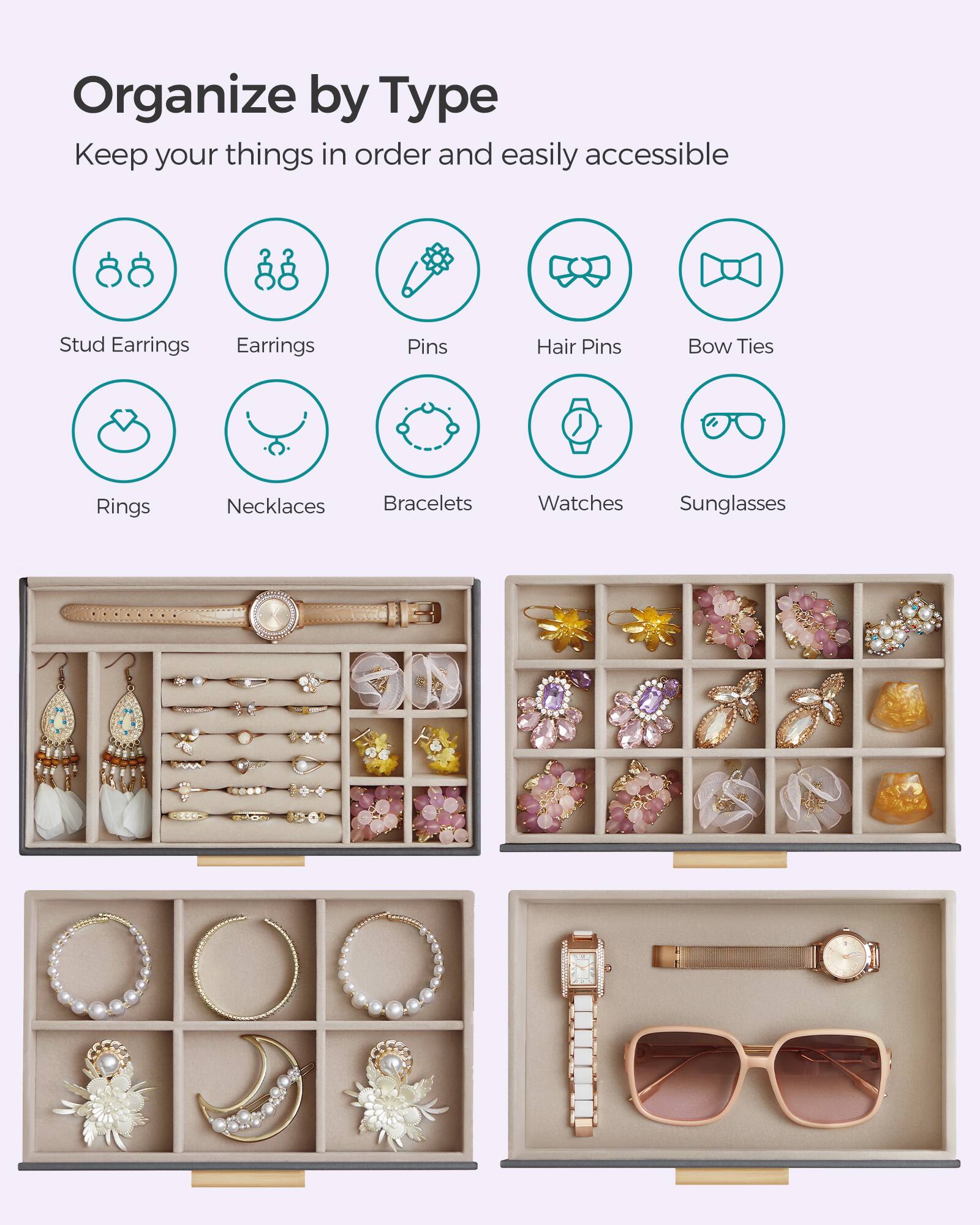 Organize by Type  
Keep your things in order and easily accessible

- Stud Earrings
- Earrings
- Pins
- Hair Pins
- Bow Ties
- Rings
- Necklaces
- Bracelets
- Watches
- Sunglasses