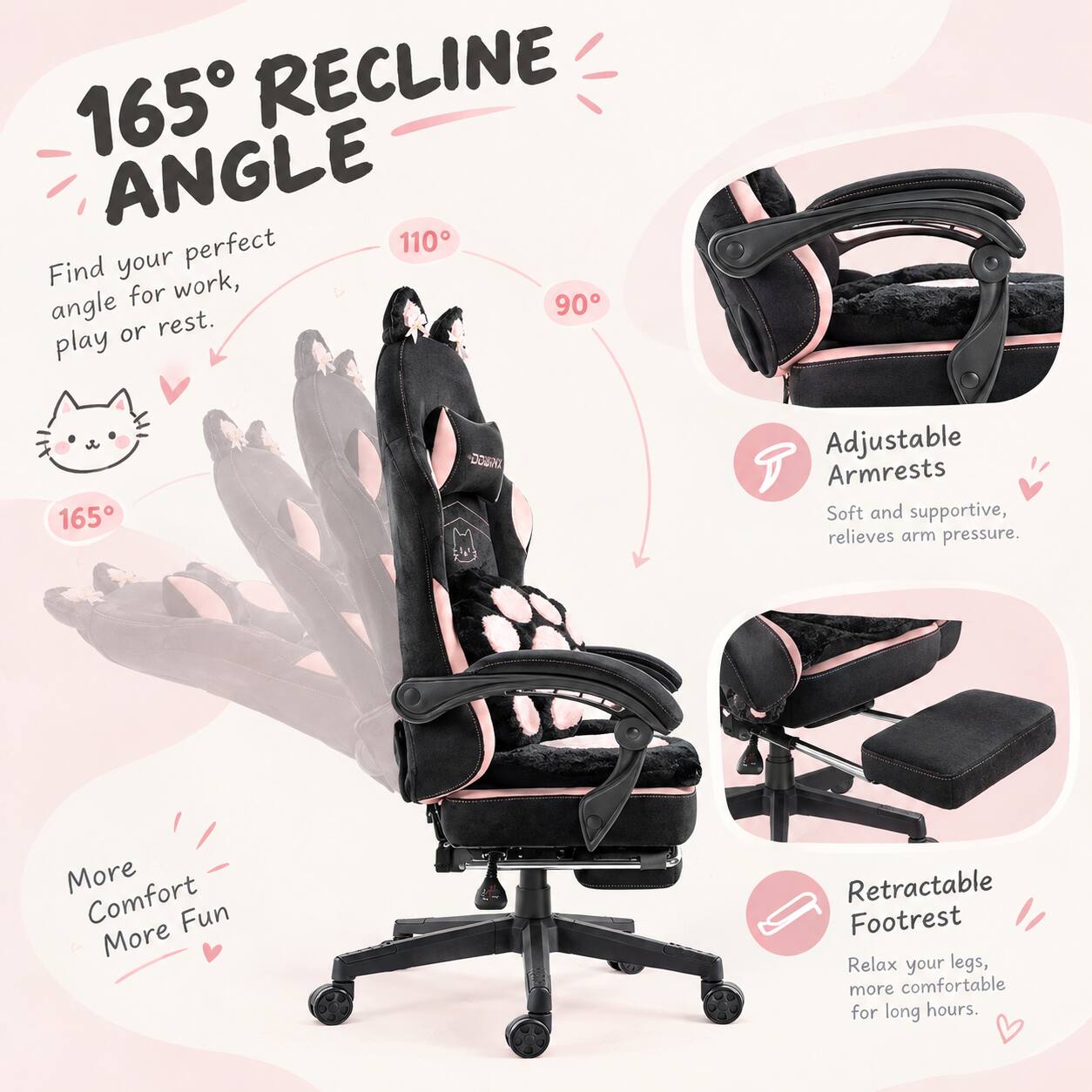 165° RECLINE ANGLE
Find your perfect angle for work, play or rest.

165°
110°
90°

Adjustable Armrests
Soft and supportive, relieves arm pressure.

Retractable Footrest
Relax your legs, more comfortable for long hours.

More Comfort
More Fun