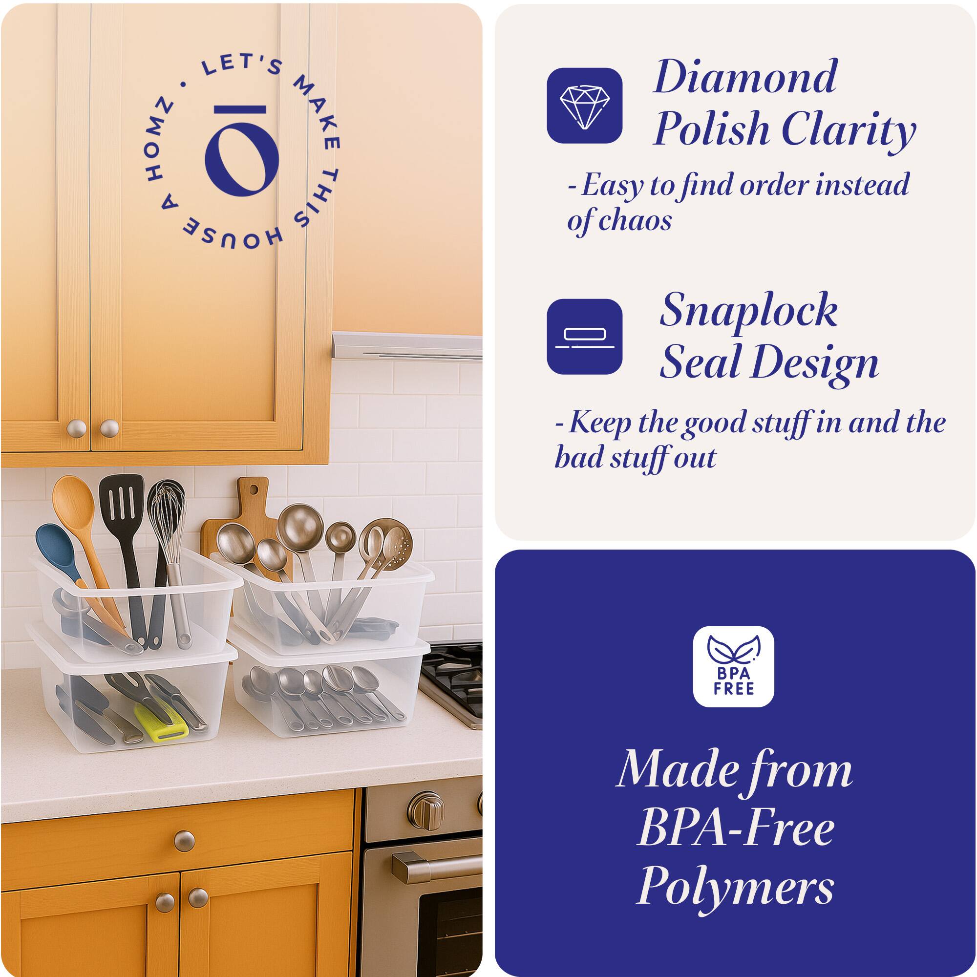 LET'S MAKE THIS HOUSE HOMZ

Diamond Polish Clarity
- Easy to find order instead of chaos

Snaplock Seal Design
- Keep the good stuff in and the bad stuff out

Made from BPA-Free Polymers