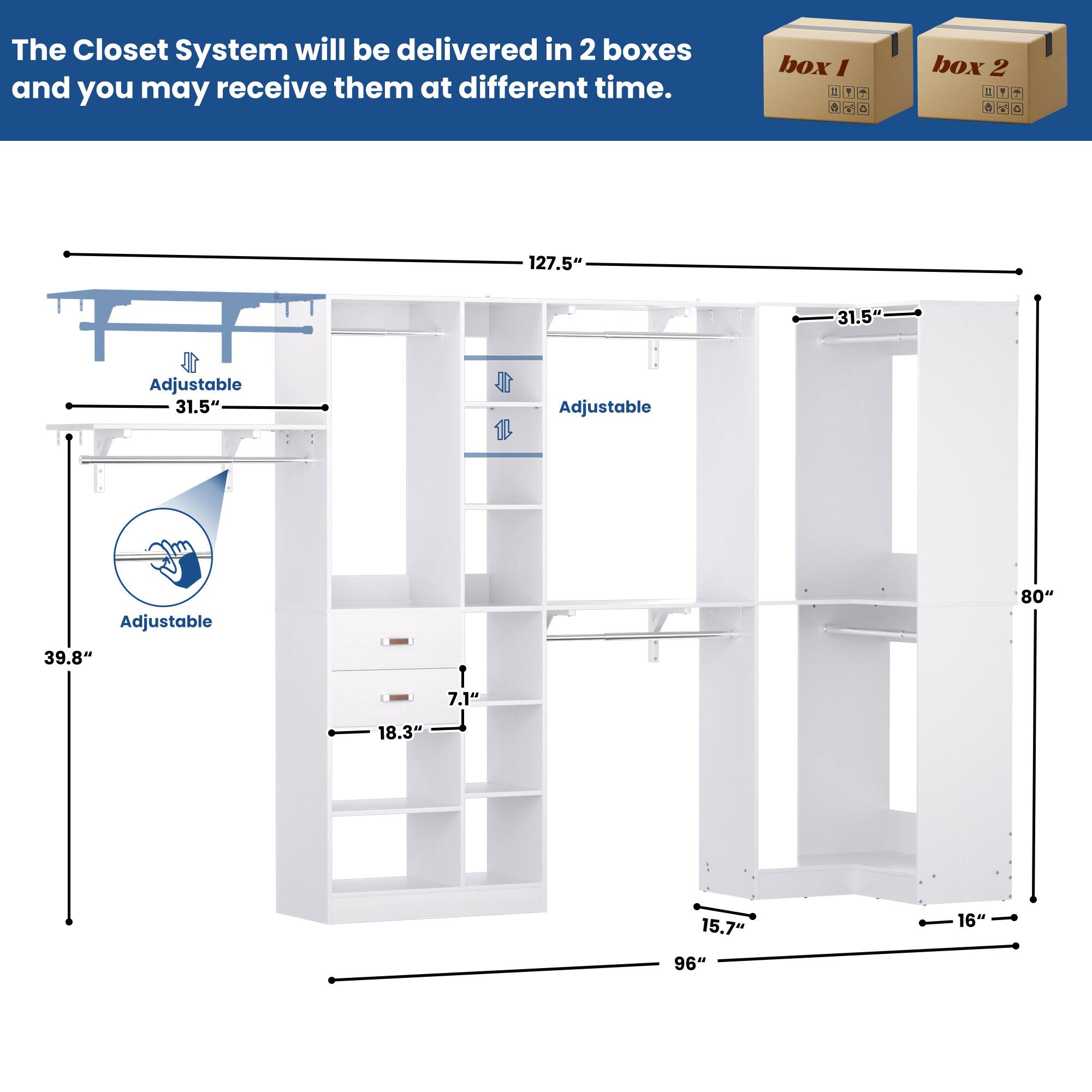 The Closet System will be delivered in 2 boxes and you may receive them at different time.  
box 1  
box 2  

127.5" Adjustable  
31.5" Adjustable  
31.5" Adjustable  
80"  
39.8"  
7.1"  
18.3"  
15.7"  
16"  
96"