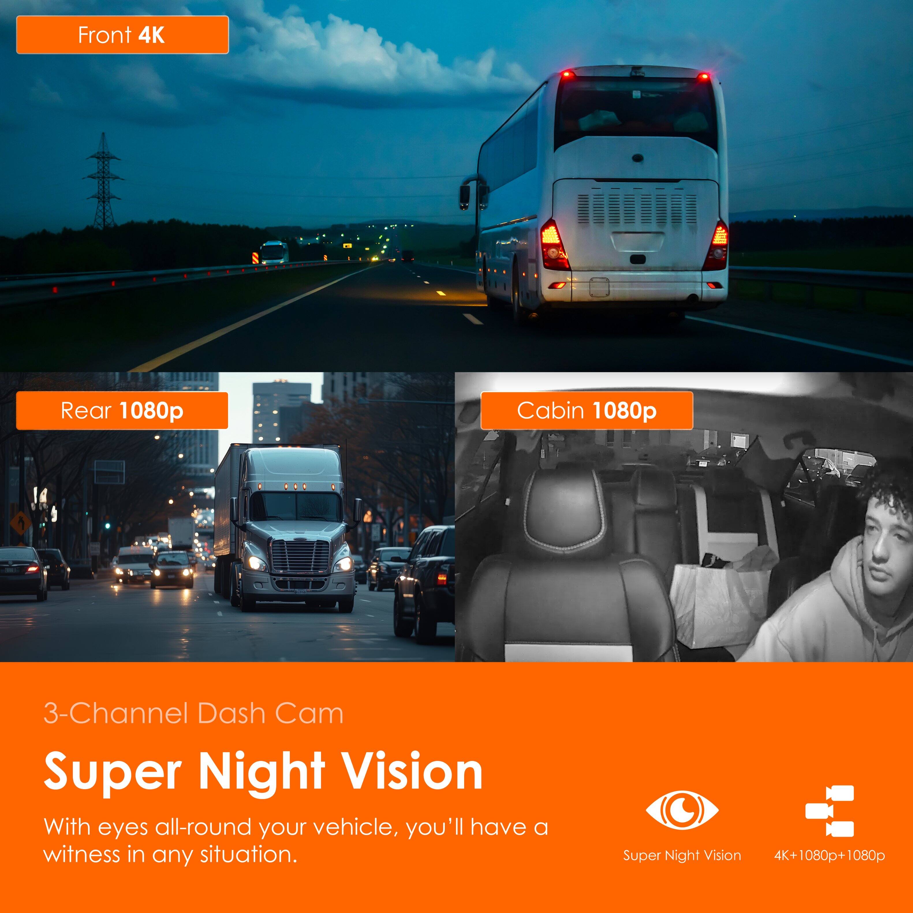Front 4K  
Rear 1080p  
Cabin 1080p  

3-Channel Dash Cam  
Super Night Vision  

With eyes all-round your vehicle, you'll have a witness in any situation.  

Super Night Vision  
4K+1080p+1080p
