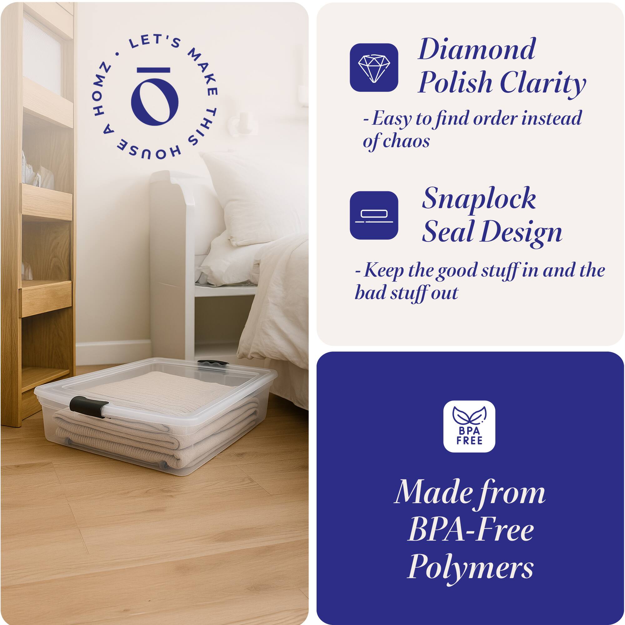 LET'S HOMZ MAKE THIS HOUSE

- Diamond Polish Clarity
  - Easy to find order instead of chaos

- Snaplock Seal Design
  - Keep the good stuff in and the bad stuff out

- Made from BPA-Free Polymers