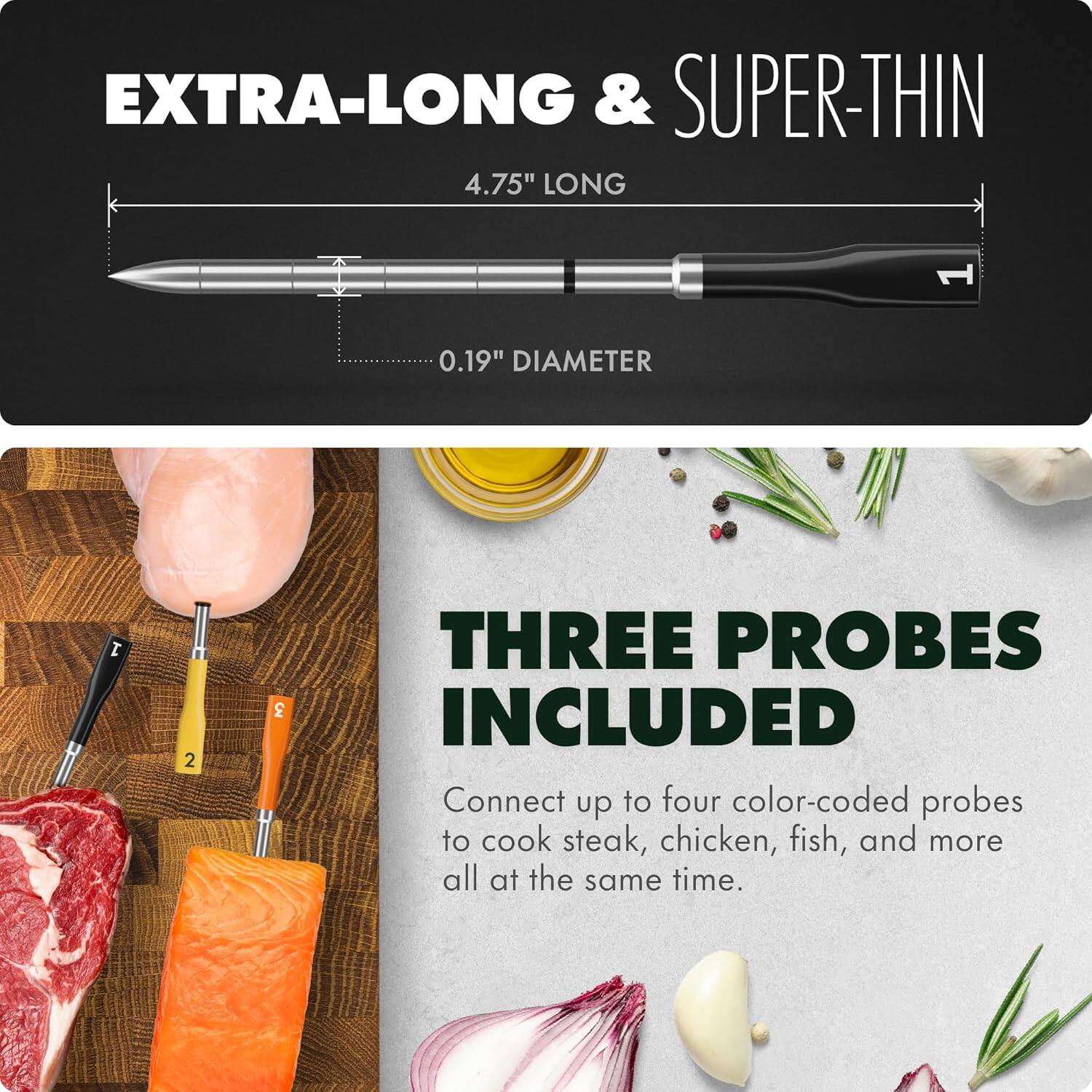 EXTRA-LONG & SUPER-THIN  
4.75" LONG  
0.19" DIAMETER  

THREE PROBES INCLUDED  
Connect up to four color-coded probes to cook steak, chicken, fish, and more all at the same time.