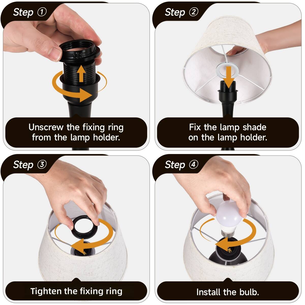 Step 1: Unscrew the fixing ring from the lamp holder.

Step 2: Fix the lamp shade on the lamp holder.

Step 3: Tighten the fixing ring.

Step 4: Install the bulb.