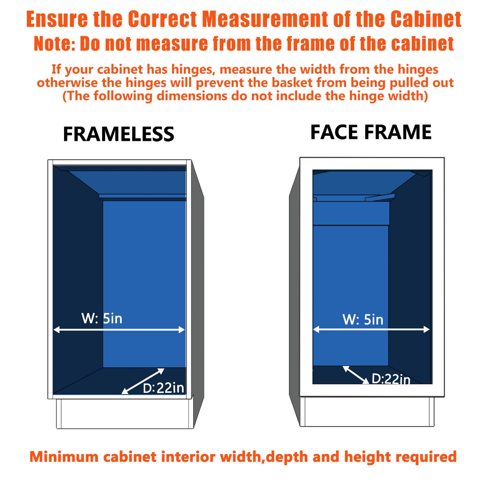 Ensure the Correct Measurement of the Cabinet

Note: Do not measure from the frame of the cabinet

If your cabinet has hinges, measure the width from the hinges otherwise the hinges will prevent the basket from being pulled out

(The following dimensions do not include the hinge width)

FRAMELESS

FACE FRAME

W: 5in

W: 5in

D:22in

D:22in

Minimum cabinet interior width, depth and height required