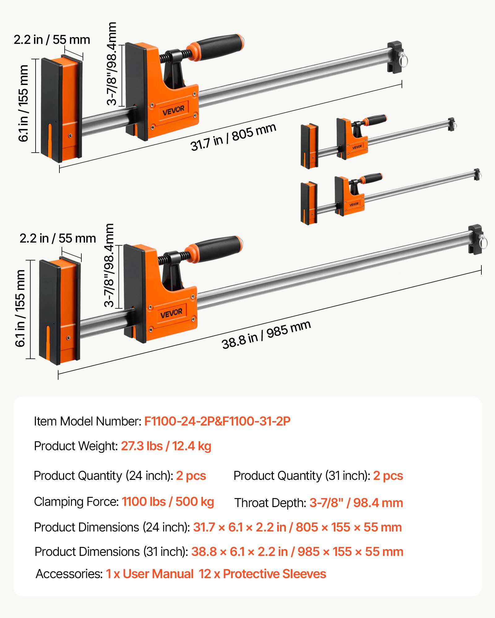2.2 in / 55 mm  
6.1 in / 155 mm  
3-7/8" / 98.4 mm  
VEVOR  

Item Model Number: F1100-24-2P & F1100-31-2P  
Product Weight: 27.3 lbs / 12.4 kg  
Product Quantity (24 inch): 2 pcs  
Product Quantity (31 inch): 2 pcs  
Clamping Force: 1100 lbs / 500 kg  
Throat Depth: 3-7/8" / 98.4 mm  
Product Dimensions (24 inch): 31.7 x 6.1 x 2.2 in / 805 x 155 x 55 mm  
Product Dimensions (31 inch): 38.8 x 6.1 x 2.2 in / 985 x 155 x 55 mm  
Accessories: 1x User Manual, 12 x Protective Sleeves