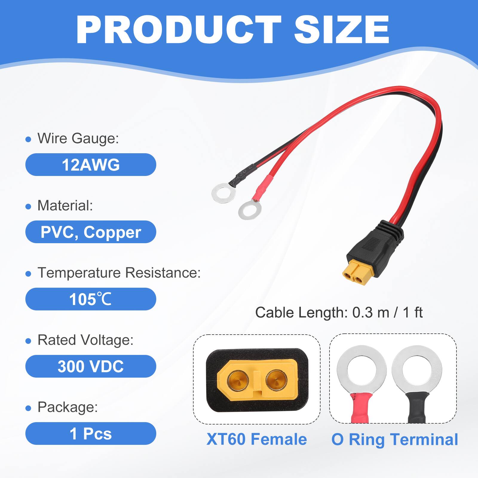 PRODUCT SIZE

- Wire Gauge: 12AWG
- Material: PVC, Copper
- Temperature Resistance: 105°C
- Rated Voltage: 300 VDC
- Cable Length: 0.3 m / 1 ft
- Package: 1 Pcs

XT60 Female O Ring Terminal
