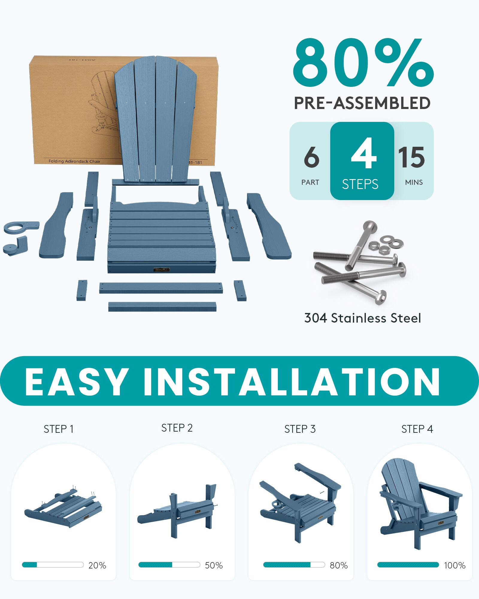 80% PRE-ASSEMBLED  
Folidin Adirondack Chair  
#1-181  
6 PART  
4 STEPS  
15 MINS  
304 Stainless Steel  
EASY INSTALLATION  
STEP 1  
STEP 2  
STEP 3  
STEP 4  
....  
20%  
50%  
80%  
100%