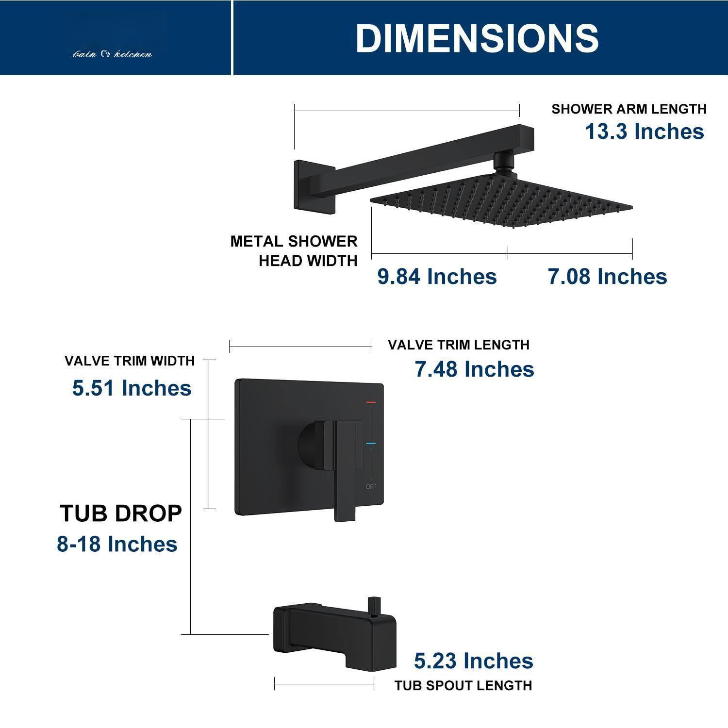 DIMENSIONS

SHOWER ARM LENGTH: 13.3 Inches

METAL SHOWER HEAD WIDTH: 9.84 Inches

VALVE TRIM WIDTH: 5.51 Inches

VALVE TRIM LENGTH: 7.48 Inches

TUB DROP: 8-18 Inches

TUB SPOUT LENGTH: 5.23 Inches