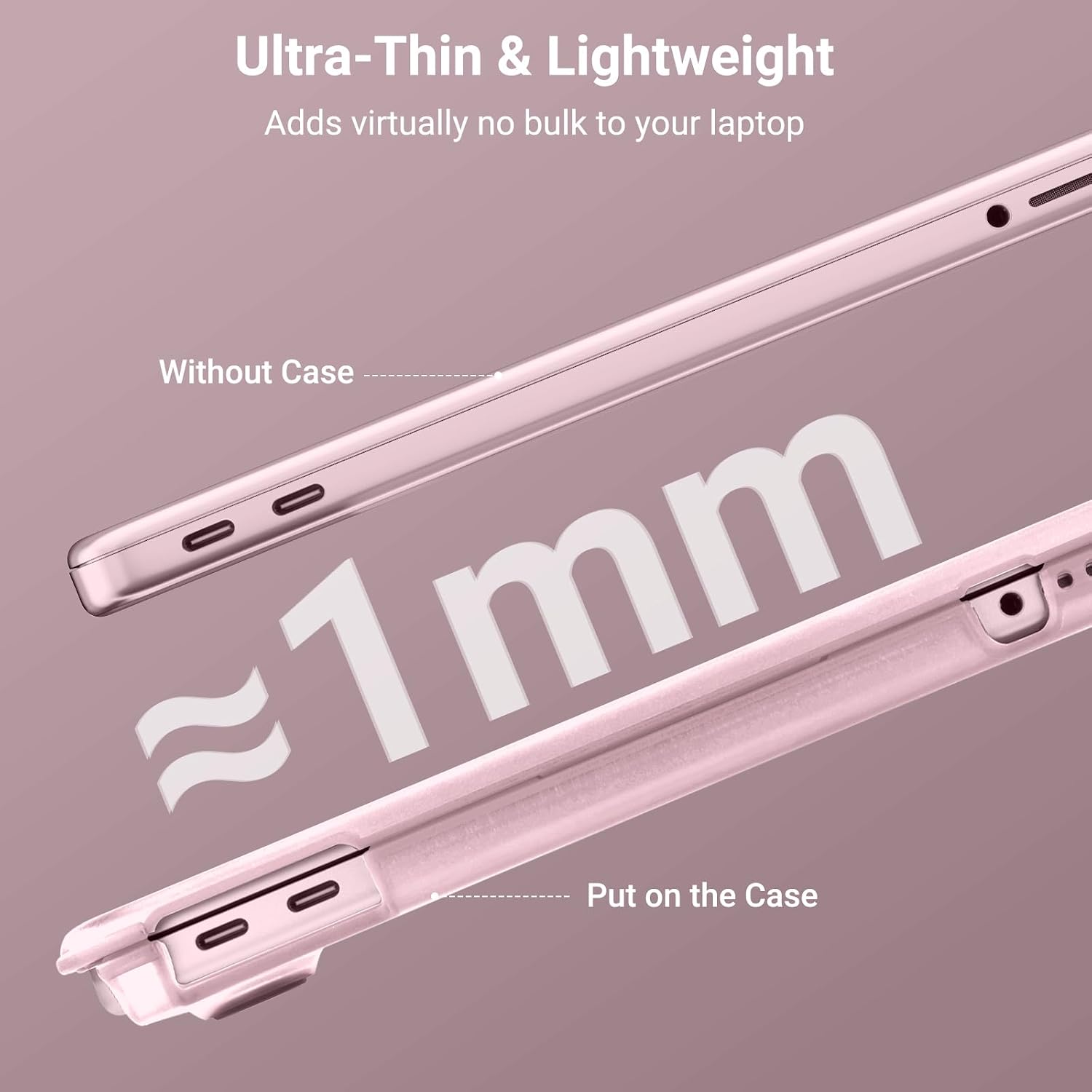 Ultra-Thin & Lightweight  
Adds virtually no bulk to your laptop  

Without Case  
~1mm  
Put on the Case