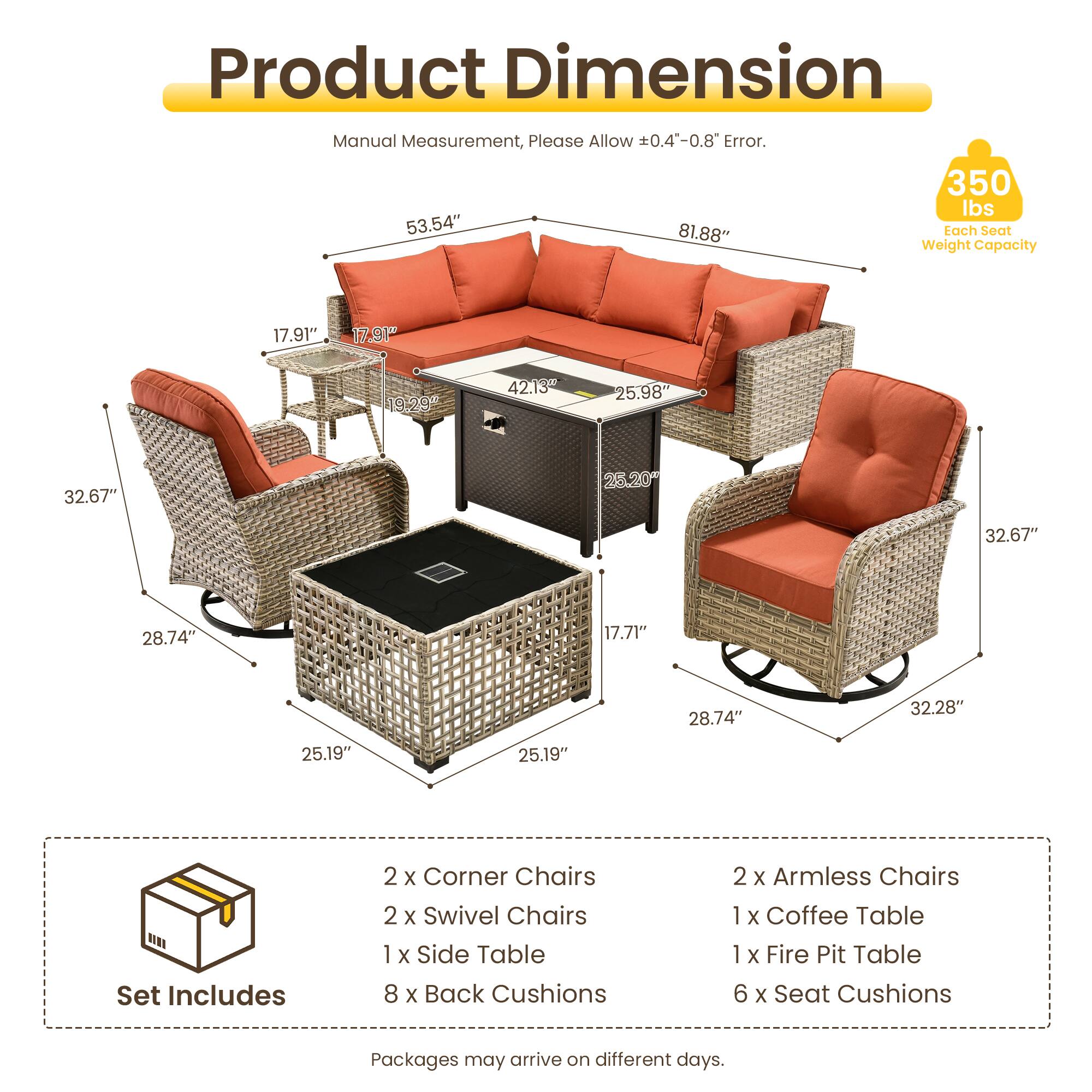 Product Dimension Manual Measurement, Please Allow 0.4-0.8 Error.  
350 lbs  
53.54" 81.88"  
Tach Seat Weight Capacity  
17.91" 17.91" 19.29 42.13 25.98" 32.67" 25.20* 32.67" 28.74" 17.71" 28.74" 32.28" 25.19" 25.19"  
Set Includes  
2 x Corner Chairs  
2 x Swivel Chairs  
1 x Side Table  
8 x Back Cushions  
2 x Armless Chairs  
1 x Coffee Table  
1 x Fire Pit Table  
6 x Seat Cushions  
Packages may arrive on different days.