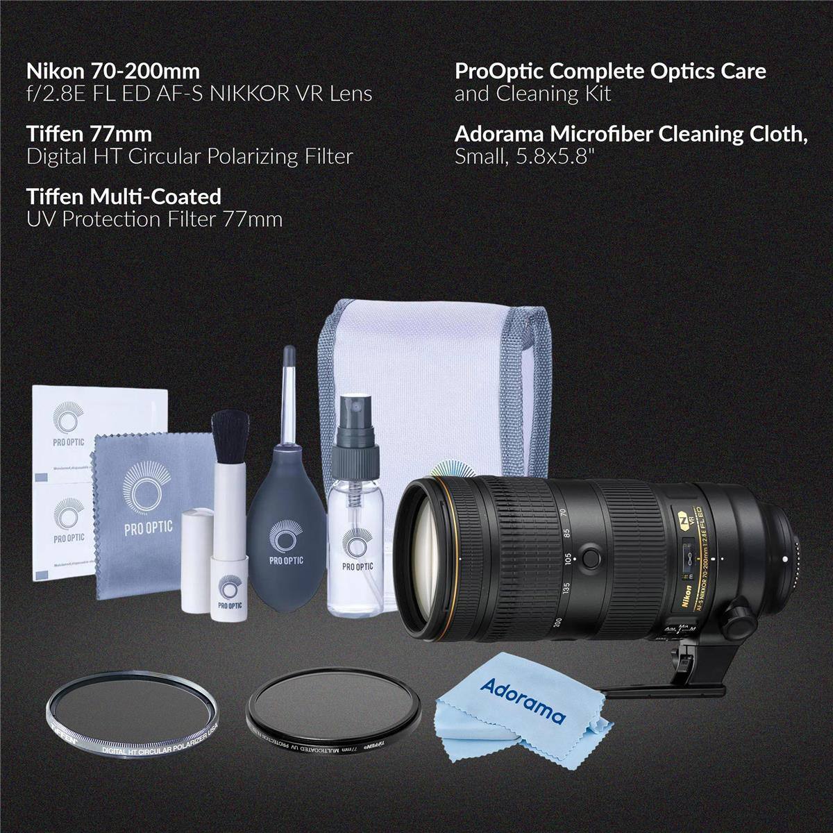 Nikon 70-200mm f/2.8E FL ED AF-S NIKKOR VR Lens  
Tiffen 77mm Digital HT Circular Polarizing Filter  
Tiffen Multi-Coated UV Protection Filter 77mm  
ProOptic Complete Optics Care and Cleaning Kit  
Adorama Microfiber Cleaning Cloth, Small, 5.8x5.8"