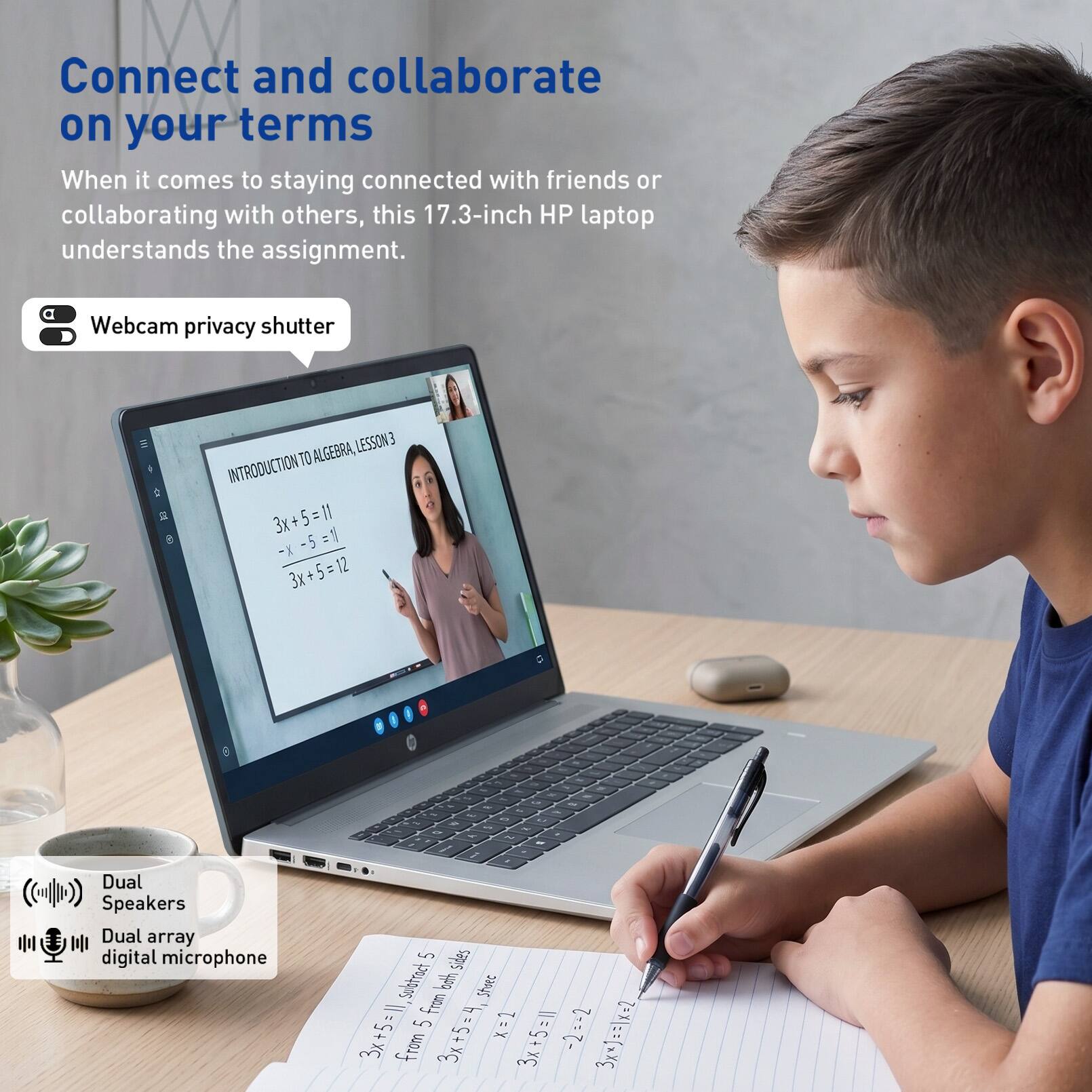 Connect and collaborate on your terms

When it comes to staying connected with friends or collaborating with others, this 17.3-inch HP laptop understands the assignment.

- Webcam privacy shutter
- Dual Speakers
- Dual array digital microphone

LESSON 3 TO ALGEBRA INTRODUCTION

3x + 5 = 11  
3x + 5 = 12  
3x + 5 = 1  
3x + 5 = 4  
3x + 5 = 1