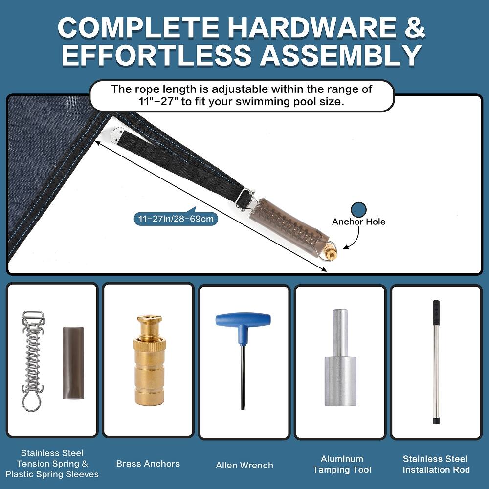COMPLETE HARDWARE & EFFORTLESS ASSEMBLY

The rope length is adjustable within the range of 11"-27" to fit your swimming pool size.

- Stainless Steel Tension Spring & Plastic Spring Sleeves
- 11-27in/28-69cm Brass Anchors
- Allen Wrench
- Anchor Hole
- Aluminum Stainless Steel Tamping Tool
- Installation Rod