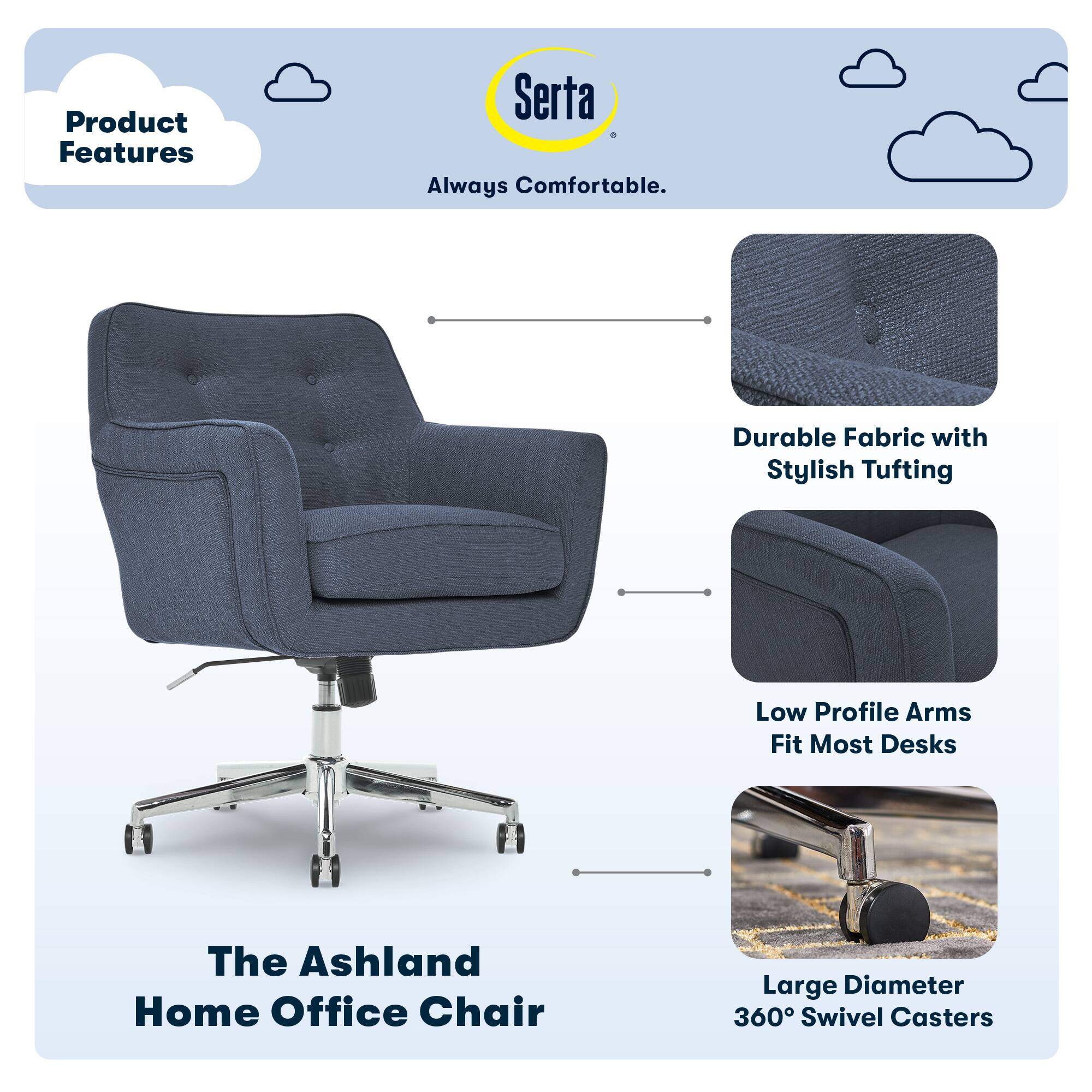 Product Features

Serta Always Comfortable

- Durable Fabric with Stylish Tufting
- Low Profile Arms Fit Most Desks
- Large Diameter 360° Swivel Casters

The Ashland Home Office Chair