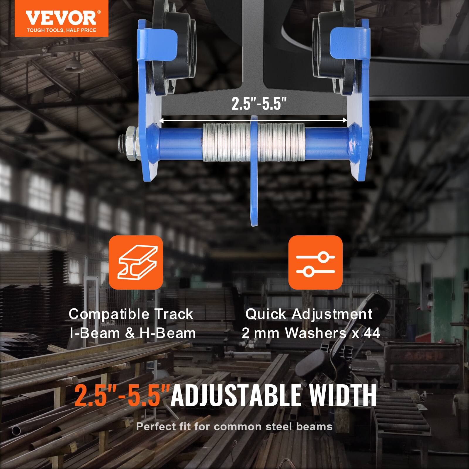 VEVOR  
TOUGH TOOLS, HALF PRICE  

2.5" - 5.5"  

Compatible Track I-Beam & H-Beam  

Quick Adjustment  
2 mm Washers x 44  

2.5" - 5.5" ADJUSTABLE WIDTH  
Perfect fit for common steel beams